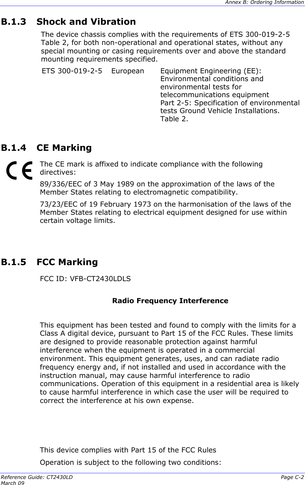  Annex B: Ordering Information  Reference Guide: CT2430LD  Page C-2 March 09   B.1.3  Shock and Vibration The device chassis complies with the requirements of ETS 300-019-2-5 Table 2, for both non-operational and operational states, without any special mounting or casing requirements over and above the standard mounting requirements specified. ETS 300-019-2-5  European  Equipment Engineering (EE): Environmental conditions and environmental tests for telecommunications equipment Part 2-5: Specification of environmental tests Ground Vehicle Installations. Table 2.  B.1.4  CE Marking   The CE mark is affixed to indicate compliance with the following directives:  89/336/EEC of 3 May 1989 on the approximation of the laws of the Member States relating to electromagnetic compatibility. 73/23/EEC of 19 February 1973 on the harmonisation of the laws of the Member States relating to electrical equipment designed for use within certain voltage limits.   B.1.5  FCC Marking    FCC ID: VFB-CT2430LDLS   Radio Frequency Interference   This equipment has been tested and found to comply with the limits for a Class A digital device, pursuant to Part 15 of the FCC Rules. These limits are designed to provide reasonable protection against harmful interference when the equipment is operated in a commercial environment. This equipment generates, uses, and can radiate radio frequency energy and, if not installed and used in accordance with the instruction manual, may cause harmful interference to radio communications. Operation of this equipment in a residential area is likely to cause harmful interference in which case the user will be required to correct the interference at his own expense.     This device complies with Part 15 of the FCC Rules  Operation is subject to the following two conditions: 