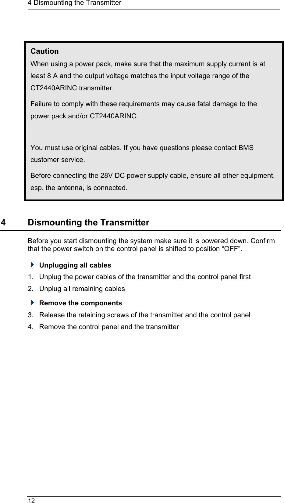  12  4 Dismounting the Transmitter  Caution When using a power pack, make sure that the maximum supply current is at least 8 A and the output voltage matches the input voltage range of the CT2440ARINC transmitter. Failure to comply with these requirements may cause fatal damage to the power pack and/or CT2440ARINC.  You must use original cables. If you have questions please contact BMS customer service. Before connecting the 28V DC power supply cable, ensure all other equipment, esp. the antenna, is connected.  4  Dismounting the Transmitter Before you start dismounting the system make sure it is powered down. Confirm that the power switch on the control panel is shifted to position “OFF”.  Unplugging all cables 1.  Unplug the power cables of the transmitter and the control panel first 2.  Unplug all remaining cables  Remove the components 3.  Release the retaining screws of the transmitter and the control panel 4.  Remove the control panel and the transmitter