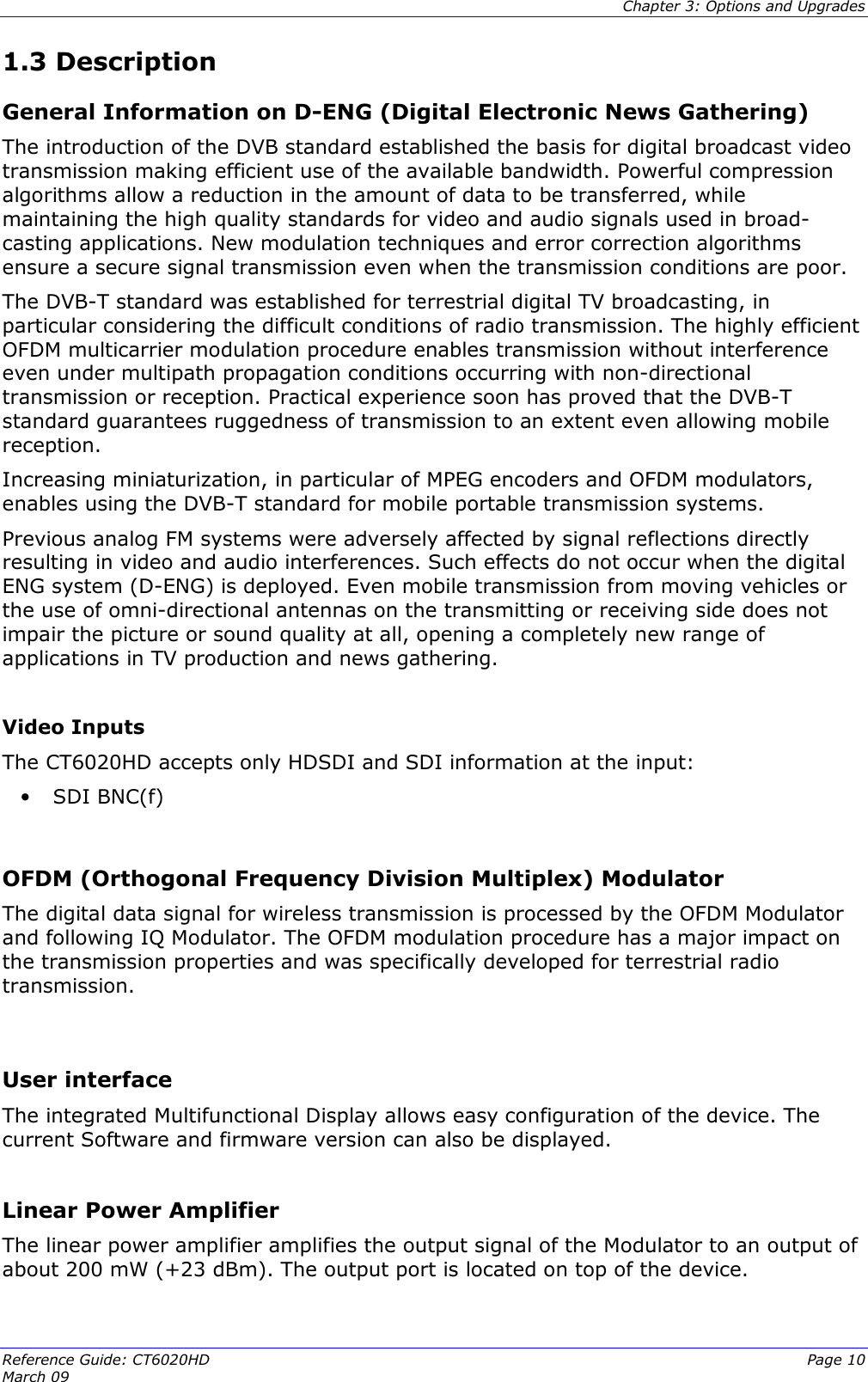  Chapter 3: Options and Upgrades Reference Guide: CT6020HD  Page 10 March 09   1.3 Description General Information on D-ENG (Digital Electronic News Gathering) The introduction of the DVB standard established the basis for digital broadcast video transmission making efficient use of the available bandwidth. Powerful compression algorithms allow a reduction in the amount of data to be transferred, while maintaining the high quality standards for video and audio signals used in broad-casting applications. New modulation techniques and error correction algorithms ensure a secure signal transmission even when the transmission conditions are poor. The DVB-T standard was established for terrestrial digital TV broadcasting, in particular considering the difficult conditions of radio transmission. The highly efficient OFDM multicarrier modulation procedure enables transmission without interference even under multipath propagation conditions occurring with non-directional transmission or reception. Practical experience soon has proved that the DVB-T standard guarantees ruggedness of transmission to an extent even allowing mobile reception. Increasing miniaturization, in particular of MPEG encoders and OFDM modulators, enables using the DVB-T standard for mobile portable transmission systems.  Previous analog FM systems were adversely affected by signal reflections directly resulting in video and audio interferences. Such effects do not occur when the digital ENG system (D-ENG) is deployed. Even mobile transmission from moving vehicles or the use of omni-directional antennas on the transmitting or receiving side does not impair the picture or sound quality at all, opening a completely new range of applications in TV production and news gathering.  Video Inputs The CT6020HD accepts only HDSDI and SDI information at the input: • SDI BNC(f)  OFDM (Orthogonal Frequency Division Multiplex) Modulator The digital data signal for wireless transmission is processed by the OFDM Modulator and following IQ Modulator. The OFDM modulation procedure has a major impact on the transmission properties and was specifically developed for terrestrial radio transmission.  User interface The integrated Multifunctional Display allows easy configuration of the device. The current Software and firmware version can also be displayed.  Linear Power Amplifier The linear power amplifier amplifies the output signal of the Modulator to an output of about 200 mW (+23 dBm). The output port is located on top of the device.  
