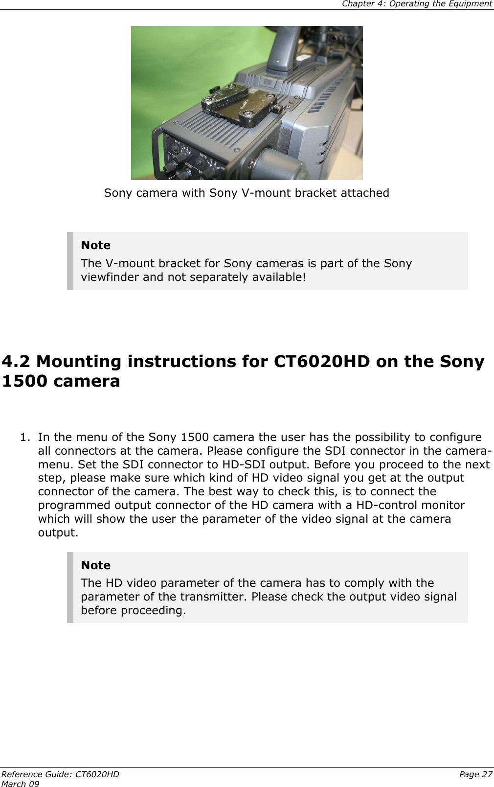  Chapter 4: Operating the Equipment Reference Guide: CT6020HD  Page 27 March 09    Sony camera with Sony V-mount bracket attached  Note The V-mount bracket for Sony cameras is part of the Sony viewfinder and not separately available!   4.2 Mounting instructions for CT6020HD on the Sony 1500 camera   1. In the menu of the Sony 1500 camera the user has the possibility to configure all connectors at the camera. Please configure the SDI connector in the camera-menu. Set the SDI connector to HD-SDI output. Before you proceed to the next step, please make sure which kind of HD video signal you get at the output connector of the camera. The best way to check this, is to connect the programmed output connector of the HD camera with a HD-control monitor which will show the user the parameter of the video signal at the camera output.  Note The HD video parameter of the camera has to comply with the parameter of the transmitter. Please check the output video signal before proceeding.       