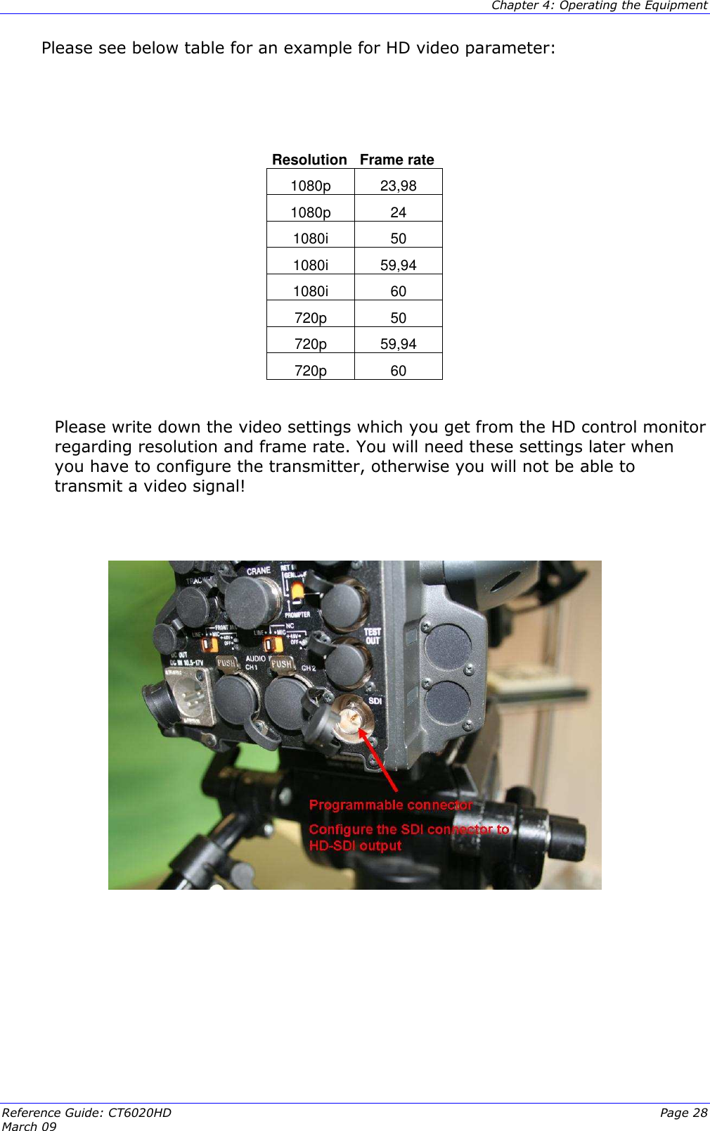  Chapter 4: Operating the Equipment Reference Guide: CT6020HD  Page 28 March 09   Please see below table for an example for HD video parameter:    Resolution Frame rate 1080p  23,98 1080p  24 1080i  50 1080i  59,94 1080i  60 720p  50 720p  59,94 720p  60  Please write down the video settings which you get from the HD control monitor regarding resolution and frame rate. You will need these settings later when you have to configure the transmitter, otherwise you will not be able to transmit a video signal!            