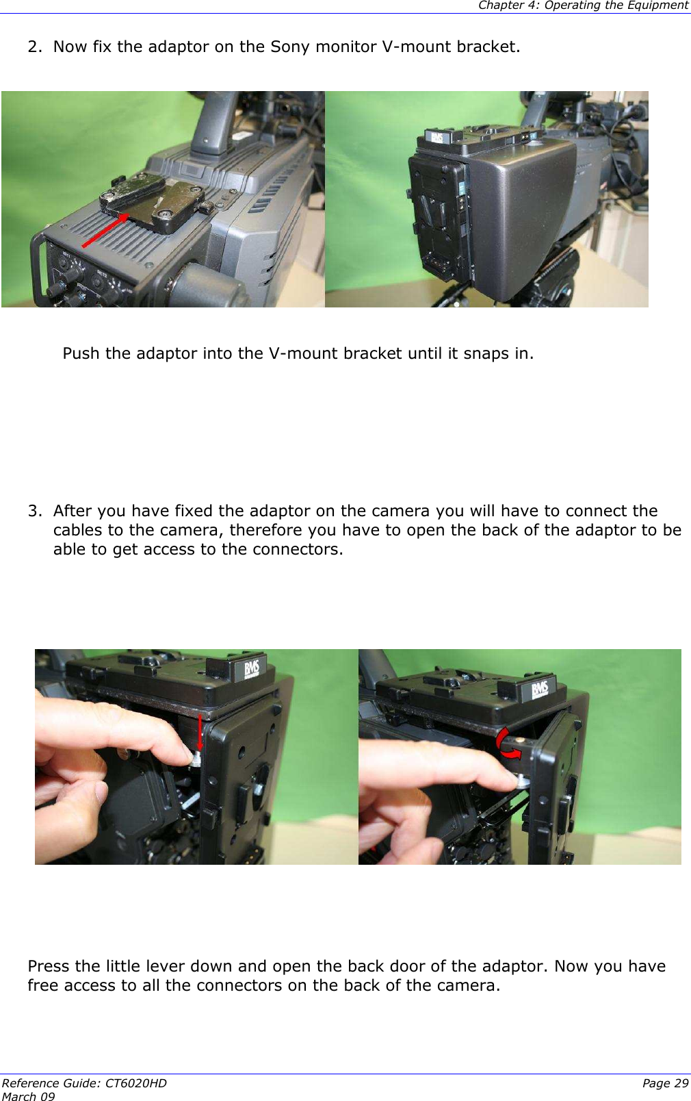  Chapter 4: Operating the Equipment Reference Guide: CT6020HD  Page 29 March 09   2. Now fix the adaptor on the Sony monitor V-mount bracket.               Push the adaptor into the V-mount bracket until it snaps in.      3. After you have fixed the adaptor on the camera you will have to connect the cables to the camera, therefore you have to open the back of the adaptor to be able to get access to the connectors.        Press the little lever down and open the back door of the adaptor. Now you have free access to all the connectors on the back of the camera.  