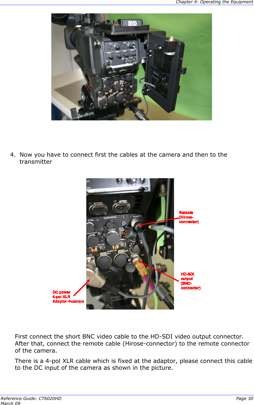  Chapter 4: Operating the Equipment Reference Guide: CT6020HD  Page 30 March 09       4. Now you have to connect first the cables at the camera and then to the transmitter     First connect the short BNC video cable to the HD-SDI video output connector. After that, connect the remote cable (Hirose-connector) to the remote connector of the camera. There is a 4-pol XLR cable which is fixed at the adaptor, please connect this cable to the DC input of the camera as shown in the picture.   