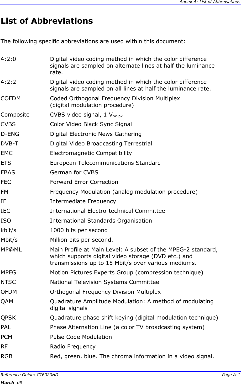  Annex A: List of Abbreviations Reference Guide: CT6020HD  Page A-1 March  09   List of Abbreviations  The following specific abbreviations are used within this document:   4:2:0  Digital video coding method in which the color difference signals are sampled on alternate lines at half the luminance rate. 4:2:2  Digital video coding method in which the color difference signals are sampled on all lines at half the luminance rate. COFDM  Coded Orthogonal Frequency Division Multiplex  (digital modulation procedure) Composite  CVBS video signal, 1 Vpk-pk CVBS  Color Video Black Sync Signal D-ENG  Digital Electronic News Gathering DVB-T  Digital Video Broadcasting Terrestrial EMC   Electromagnetic Compatibility ETS  European Telecommunications Standard FBAS  German for CVBS FEC  Forward Error Correction FM  Frequency Modulation (analog modulation procedure) IF  Intermediate Frequency IEC  International Electro-technical Committee ISO  International Standards Organisation kbit/s   1000 bits per second Mbit/s  Million bits per second. MP@ML  Main Profile at Main Level: A subset of the MPEG-2 standard, which supports digital video storage (DVD etc.) and transmissions up to 15 Mbit/s over various mediums. MPEG  Motion Pictures Experts Group (compression technique)  NTSC  National Television Systems Committee OFDM   Orthogonal Frequency Division Multiplex QAM  Quadrature Amplitude Modulation: A method of modulating digital signals QPSK  Quadrature phase shift keying (digital modulation technique) PAL  Phase Alternation Line (a color TV broadcasting system) PCM  Pulse Code Modulation RF  Radio Frequency RGB  Red, green, blue. The chroma information in a video signal. 