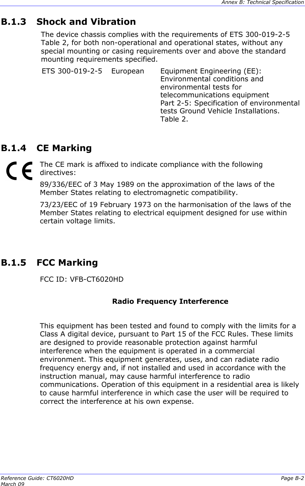  Annex B: Technical Specification  Reference Guide: CT6020HD  Page B-2 March 09   B.1.3  Shock and Vibration The device chassis complies with the requirements of ETS 300-019-2-5 Table 2, for both non-operational and operational states, without any special mounting or casing requirements over and above the standard mounting requirements specified. ETS 300-019-2-5  European  Equipment Engineering (EE): Environmental conditions and environmental tests for telecommunications equipment Part 2-5: Specification of environmental tests Ground Vehicle Installations. Table 2.  B.1.4  CE Marking   The CE mark is affixed to indicate compliance with the following directives:  89/336/EEC of 3 May 1989 on the approximation of the laws of the Member States relating to electromagnetic compatibility. 73/23/EEC of 19 February 1973 on the harmonisation of the laws of the Member States relating to electrical equipment designed for use within certain voltage limits.   B.1.5  FCC Marking    FCC ID: VFB-CT6020HD  Radio Frequency Interference   This equipment has been tested and found to comply with the limits for a Class A digital device, pursuant to Part 15 of the FCC Rules. These limits are designed to provide reasonable protection against harmful interference when the equipment is operated in a commercial environment. This equipment generates, uses, and can radiate radio frequency energy and, if not installed and used in accordance with the instruction manual, may cause harmful interference to radio communications. Operation of this equipment in a residential area is likely to cause harmful interference in which case the user will be required to correct the interference at his own expense.      