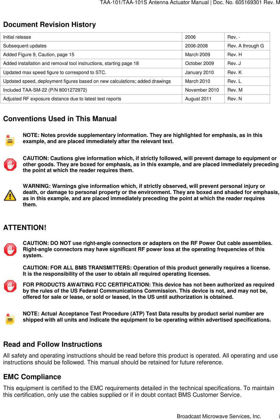 TAA-101/TAA-101S Antenna Actuator Manual | Doc. No. 605169301 Rev. M Broadcast Microwave Services, Inc.      i Document Revision History Initial release  2006  Rev. - Subsequent updates  2006-2008  Rev. A through G Added Figure 9, Caution, page 15  March 2009  Rev. H Added installation and removal tool instructions, starting page 18  October 2009  Rev. J Updated max speed figure to correspond to STC.  January 2010  Rev. K Updated speed, deployment figures based on new calculations; added drawings  March 2010  Rev. L Included TAA-SM-22 (P/N 8001272972)  November 2010  Rev. M Adjusted RF exposure distance due to latest test reports  August 2011  Rev. N  Conventions Used in This Manual  NOTE: Notes provide supplementary information. They are highlighted for emphasis, as in this example, and are placed immediately after the relevant text.   CAUTION: Cautions give information which, if strictly followed, will prevent damage to equipment or other goods. They are boxed for emphasis, as in this example, and are placed immediately preceding the point at which the reader requires them.   WARNING: Warnings give information which, if strictly observed, will prevent personal injury or death, or damage to personal property or the environment. They are boxed and shaded for emphasis, as in this example, and are placed immediately preceding the point at which the reader requires them.   ATTENTION!  CAUTION: DO NOT use right-angle connectors or adapters on the RF Power Out cable assemblies. Right-angle connectors may have significant RF power loss at the operating frequencies of this system.  CAUTION: FOR ALL BMS TRANSMITTERS: Operation of this product generally requires a license.  It is the responsibility of the user to obtain all required operating licenses.  FOR PRODUCTS AWAITING FCC CERTIFICATION: This device has not been authorized as required by the rules of the US Federal Communications Commission. This device is not, and may not be, offered for sale or lease, or sold or leased, in the US until authorization is obtained.  NOTE: Actual Acceptance Test Procedure (ATP) Test Data results by product serial number are shipped with all units and indicate the equipment to be operating within advertised specifications.   Read and Follow Instructions All safety and operating instructions should be read before this product is operated. All operating and use instructions should be followed. This manual should be retained for future reference. EMC Compliance This equipment is certified to the EMC requirements detailed in the technical specifications. To maintain this certification, only use the cables supplied or if in doubt contact BMS Customer Service. 