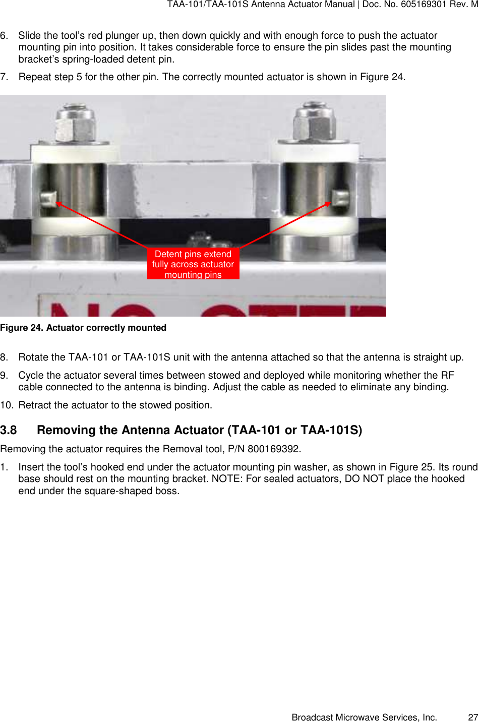 TAA-101/TAA-101S Antenna Actuator Manual | Doc. No. 605169301 Rev. M Broadcast Microwave Services, Inc.      27 6.  Slide the tool’s red plunger up, then down quickly and with enough force to push the actuator mounting pin into position. It takes considerable force to ensure the pin slides past the mounting bracket’s spring-loaded detent pin.  7.  Repeat step 5 for the other pin. The correctly mounted actuator is shown in Figure 24.   Figure 24. Actuator correctly mounted 8.  Rotate the TAA-101 or TAA-101S unit with the antenna attached so that the antenna is straight up.  9.  Cycle the actuator several times between stowed and deployed while monitoring whether the RF cable connected to the antenna is binding. Adjust the cable as needed to eliminate any binding. 10. Retract the actuator to the stowed position. 3.8  Removing the Antenna Actuator (TAA-101 or TAA-101S) Removing the actuator requires the Removal tool, P/N 800169392.  1.  Insert the tool’s hooked end under the actuator mounting pin washer, as shown in Figure 25. Its round base should rest on the mounting bracket. NOTE: For sealed actuators, DO NOT place the hooked end under the square-shaped boss. Detent pins extend fully across actuator mounting pins 