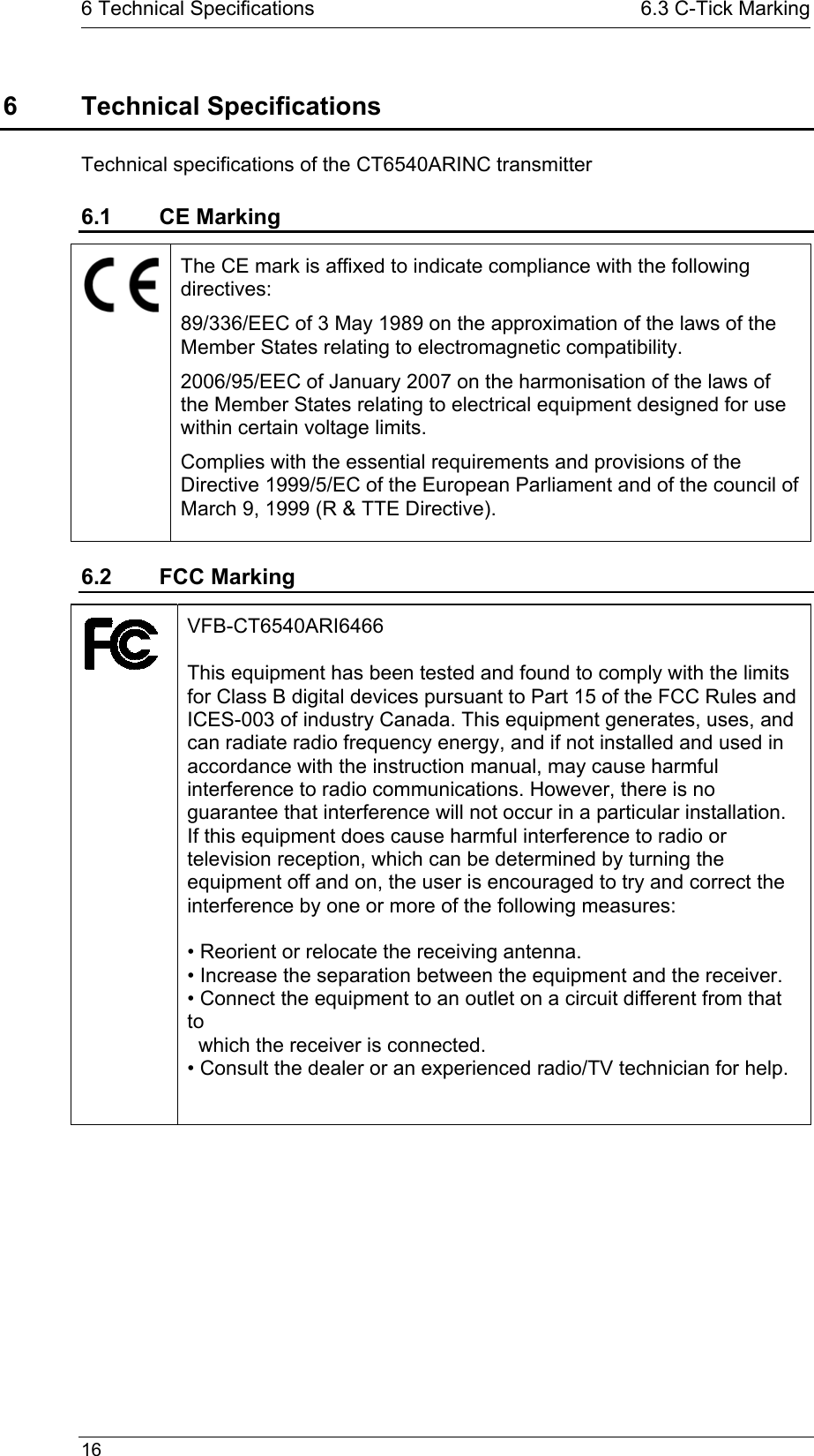   16  6 Technical Specifications  6.3 C-Tick Marking6 Technical Specifications Technical specifications of the CT6540ARINC transmitter 6.1 CE Marking  The CE mark is affixed to indicate compliance with the following directives:  89/336/EEC of 3 May 1989 on the approximation of the laws of the Member States relating to electromagnetic compatibility. 2006/95/EEC of January 2007 on the harmonisation of the laws of the Member States relating to electrical equipment designed for use within certain voltage limits. Complies with the essential requirements and provisions of the Directive 1999/5/EC of the European Parliament and of the council of March 9, 1999 (R &amp; TTE Directive). 6.2 FCC Marking  VFB-CT6540ARI6466  This equipment has been tested and found to comply with the limits for Class B digital devices pursuant to Part 15 of the FCC Rules and ICES-003 of industry Canada. This equipment generates, uses, and can radiate radio frequency energy, and if not installed and used in accordance with the instruction manual, may cause harmful interference to radio communications. However, there is no guarantee that interference will not occur in a particular installation. If this equipment does cause harmful interference to radio or television reception, which can be determined by turning the equipment off and on, the user is encouraged to try and correct the interference by one or more of the following measures:  • Reorient or relocate the receiving antenna. • Increase the separation between the equipment and the receiver. • Connect the equipment to an outlet on a circuit different from that to    which the receiver is connected. • Consult the dealer or an experienced radio/TV technician for help.  