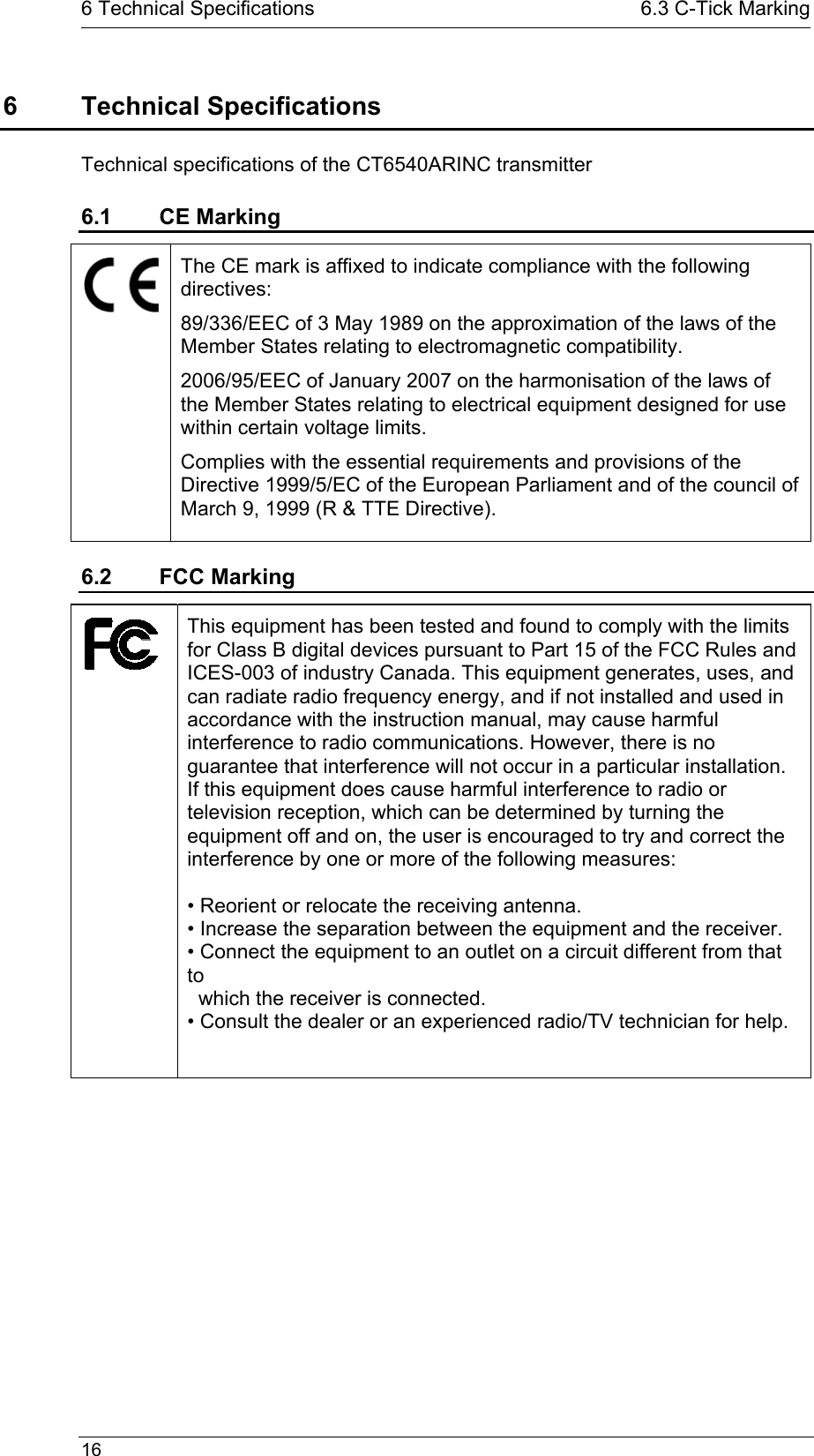   16  6 Technical Specifications  6.3 C-Tick Marking6 Technical Specifications Technical specifications of the CT6540ARINC transmitter 6.1 CE Marking  The CE mark is affixed to indicate compliance with the following directives:  89/336/EEC of 3 May 1989 on the approximation of the laws of the Member States relating to electromagnetic compatibility. 2006/95/EEC of January 2007 on the harmonisation of the laws of the Member States relating to electrical equipment designed for use within certain voltage limits. Complies with the essential requirements and provisions of the Directive 1999/5/EC of the European Parliament and of the council of March 9, 1999 (R &amp; TTE Directive). 6.2 FCC Marking  This equipment has been tested and found to comply with the limits for Class B digital devices pursuant to Part 15 of the FCC Rules and ICES-003 of industry Canada. This equipment generates, uses, and can radiate radio frequency energy, and if not installed and used in accordance with the instruction manual, may cause harmful interference to radio communications. However, there is no guarantee that interference will not occur in a particular installation. If this equipment does cause harmful interference to radio or television reception, which can be determined by turning the equipment off and on, the user is encouraged to try and correct the interference by one or more of the following measures:  • Reorient or relocate the receiving antenna. • Increase the separation between the equipment and the receiver. • Connect the equipment to an outlet on a circuit different from that to    which the receiver is connected. • Consult the dealer or an experienced radio/TV technician for help.  