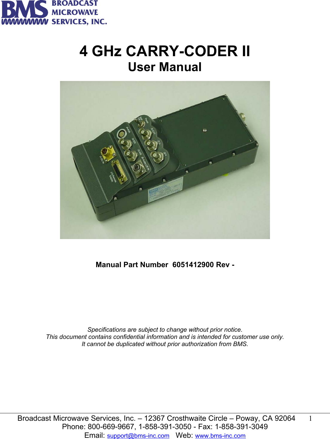   Broadcast Microwave Services, Inc. &ndash; 12367 Crosthwaite Circle &ndash; Poway, CA 92064  1  Phone: 800-669-9667, 1-858-391-3050 - Fax: 1-858-391-3049 Email: support@bms-inc.com   Web: www.bms-inc.com   4 GHz CARRY-CODER II User Manual      Manual Part Number  6051412900 Rev -         Specifications are subject to change without prior notice. This document contains confidential information and is intended for customer use only. It cannot be duplicated without prior authorization from BMS. 