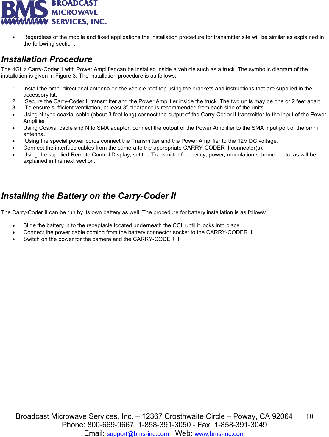   Broadcast Microwave Services, Inc. &ndash; 12367 Crosthwaite Circle &ndash; Poway, CA 92064  10  Phone: 800-669-9667, 1-858-391-3050 - Fax: 1-858-391-3049 Email: support@bms-inc.com   Web: www.bms-inc.com  &bull;  Regardless of the mobile and fixed applications the installation procedure for transmitter site will be similar as explained in the following section:     Installation Procedure The 4GHz Carry-Coder II with Power Amplifier can be installed inside a vehicle such as a truck. The symbolic diagram of the installation is given in Figure 3. The installation procedure is as follows:  1.  Install the omni-directional antenna on the vehicle roof-top using the brackets and instructions that are supplied in the accessory kit. 2.   Secure the Carry-Coder II transmitter and the Power Amplifier inside the truck. The two units may be one or 2 feet apart.  3.   To ensure sufficient ventilation, at least 3&rdquo; clearance is recommended from each side of the units. &bull;  Using N-type coaxial cable (about 3 feet long) connect the output of the Carry-Coder II transmitter to the input of the Power Amplifier. &bull;  Using Coaxial cable and N to SMA adaptor, connect the output of the Power Amplifier to the SMA input port of the omni antenna. &bull;   Using the special power cords connect the Transmitter and the Power Amplifier to the 12V DC voltage.  &bull;  Connect the interface cables from the camera to the appropriate CARRY-CODER II connector(s). &bull;  Using the supplied Remote Control Display, set the Transmitter frequency, power, modulation scheme &hellip;etc. as will be explained in the next section.    Installing the Battery on the Carry-Coder II  The Carry-Coder II can be run by its own battery as well. The procedure for battery installation is as follows:  &bull;  Slide the battery in to the receptacle located underneath the CCII until it locks into place &bull;  Connect the power cable coming from the battery connector socket to the CARRY-CODER II. &bull;  Switch on the power for the camera and the CARRY-CODER II.             