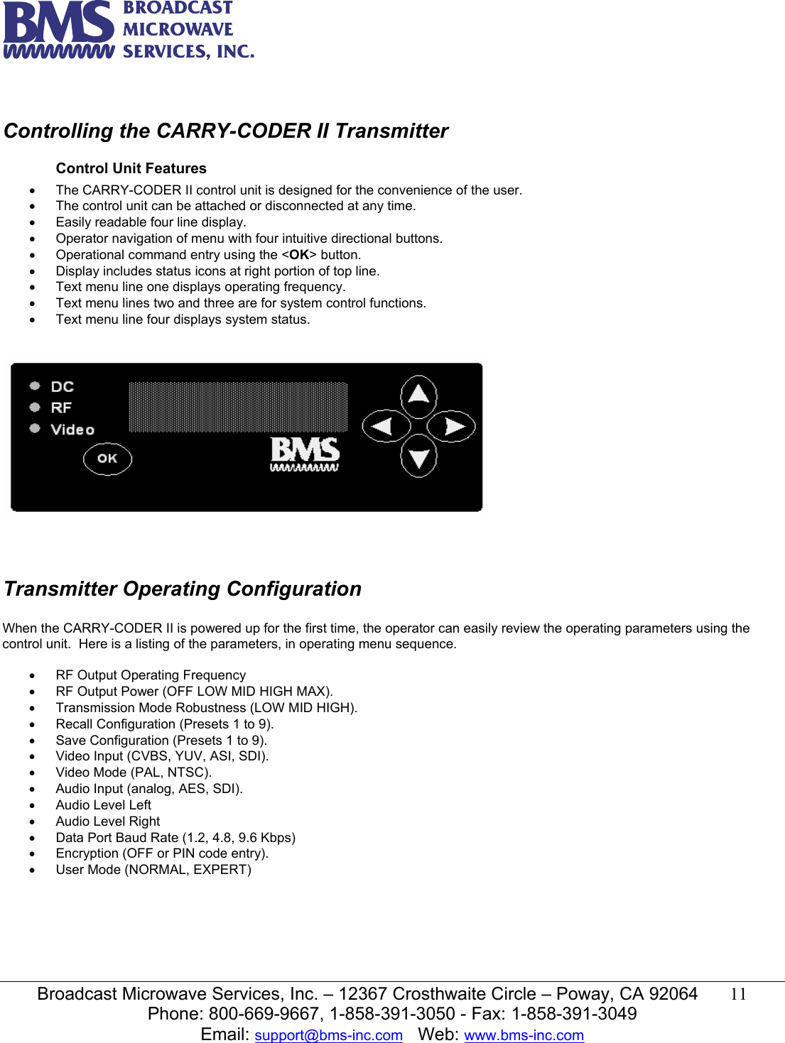   Broadcast Microwave Services, Inc. &ndash; 12367 Crosthwaite Circle &ndash; Poway, CA 92064  11  Phone: 800-669-9667, 1-858-391-3050 - Fax: 1-858-391-3049 Email: support@bms-inc.com   Web: www.bms-inc.com   Controlling the CARRY-CODER II Transmitter Control Unit Features &bull;  The CARRY-CODER II control unit is designed for the convenience of the user. &bull;  The control unit can be attached or disconnected at any time. &bull;  Easily readable four line display. &bull;  Operator navigation of menu with four intuitive directional buttons. &bull;  Operational command entry using the <OK> button. &bull;  Display includes status icons at right portion of top line. &bull;  Text menu line one displays operating frequency. &bull;  Text menu lines two and three are for system control functions. &bull;  Text menu line four displays system status.       Transmitter Operating Configuration  When the CARRY-CODER II is powered up for the first time, the operator can easily review the operating parameters using the control unit.  Here is a listing of the parameters, in operating menu sequence.  &bull;  RF Output Operating Frequency  &bull;  RF Output Power (OFF LOW MID HIGH MAX). &bull;  Transmission Mode Robustness (LOW MID HIGH). &bull;  Recall Configuration (Presets 1 to 9). &bull;  Save Configuration (Presets 1 to 9). &bull;  Video Input (CVBS, YUV, ASI, SDI). &bull;  Video Mode (PAL, NTSC). &bull;  Audio Input (analog, AES, SDI). &bull;  Audio Level Left &bull;  Audio Level Right &bull;  Data Port Baud Rate (1.2, 4.8, 9.6 Kbps)  &bull;  Encryption (OFF or PIN code entry). &bull;  User Mode (NORMAL, EXPERT)       