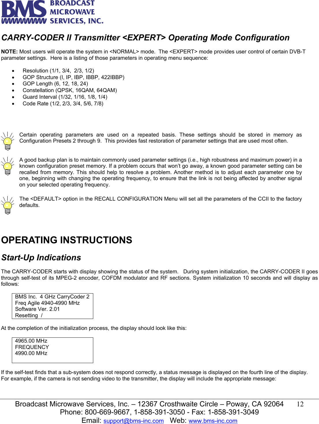   Broadcast Microwave Services, Inc. &ndash; 12367 Crosthwaite Circle &ndash; Poway, CA 92064  12  Phone: 800-669-9667, 1-858-391-3050 - Fax: 1-858-391-3049 Email: support@bms-inc.com   Web: www.bms-inc.com  CARRY-CODER II Transmitter <EXPERT> Operating Mode Configuration  NOTE: Most users will operate the system in <NORMAL> mode.  The <EXPERT> mode provides user control of certain DVB-T parameter settings.  Here is a listing of those parameters in operating menu sequence:  &bull;  Resolution (1/1, 3/4,  2/3, 1/2)  &bull;  GOP Structure (I, IP, IBP, IBBP, 422IBBP) &bull;  GOP Length (6, 12, 18, 24) &bull;  Constellation (QPSK, 16QAM, 64QAM) &bull; Guard Interval (1/32, 1/16, 1/8, 1/4) &bull;  Code Rate (1/2, 2/3, 3/4, 5/6, 7/8)      Certain operating parameters are used on a repeated basis. These settings should be stored in memory as Configuration Presets 2 through 9.  This provides fast restoration of parameter settings that are used most often.   A good backup plan is to maintain commonly used parameter settings (i.e., high robustness and maximum power) in a known configuration preset memory. If a problem occurs that won&rsquo;t go away, a known good parameter setting can be recalled from memory. This should help to resolve a problem. Another method is to adjust each parameter one by one, beginning with changing the operating frequency, to ensure that the link is not being affected by another signal on your selected operating frequency.   The <DEFAULT> option in the RECALL CONFIGURATION Menu will set all the parameters of the CCII to the factory defaults.  OPERATING INSTRUCTIONS  Start-Up Indications  The CARRY-CODER starts with display showing the status of the system.   During system initialization, the CARRY-CODER II goes through self-test of its MPEG-2 encoder, COFDM modulator and RF sections. System initialization 10 seconds and will display as follows:  BMS Inc.  4 GHz CarryCoder 2 Freq Agile 4940-4990 MHz Software Ver. 2.01 Resetting  /  At the completion of the initialization process, the display should look like this:  4965.00 MHz FREQUENCY 4990.00 MHz   If the self-test finds that a sub-system does not respond correctly, a status message is displayed on the fourth line of the display.  For example, if the camera is not sending video to the transmitter, the display will include the appropriate message:   