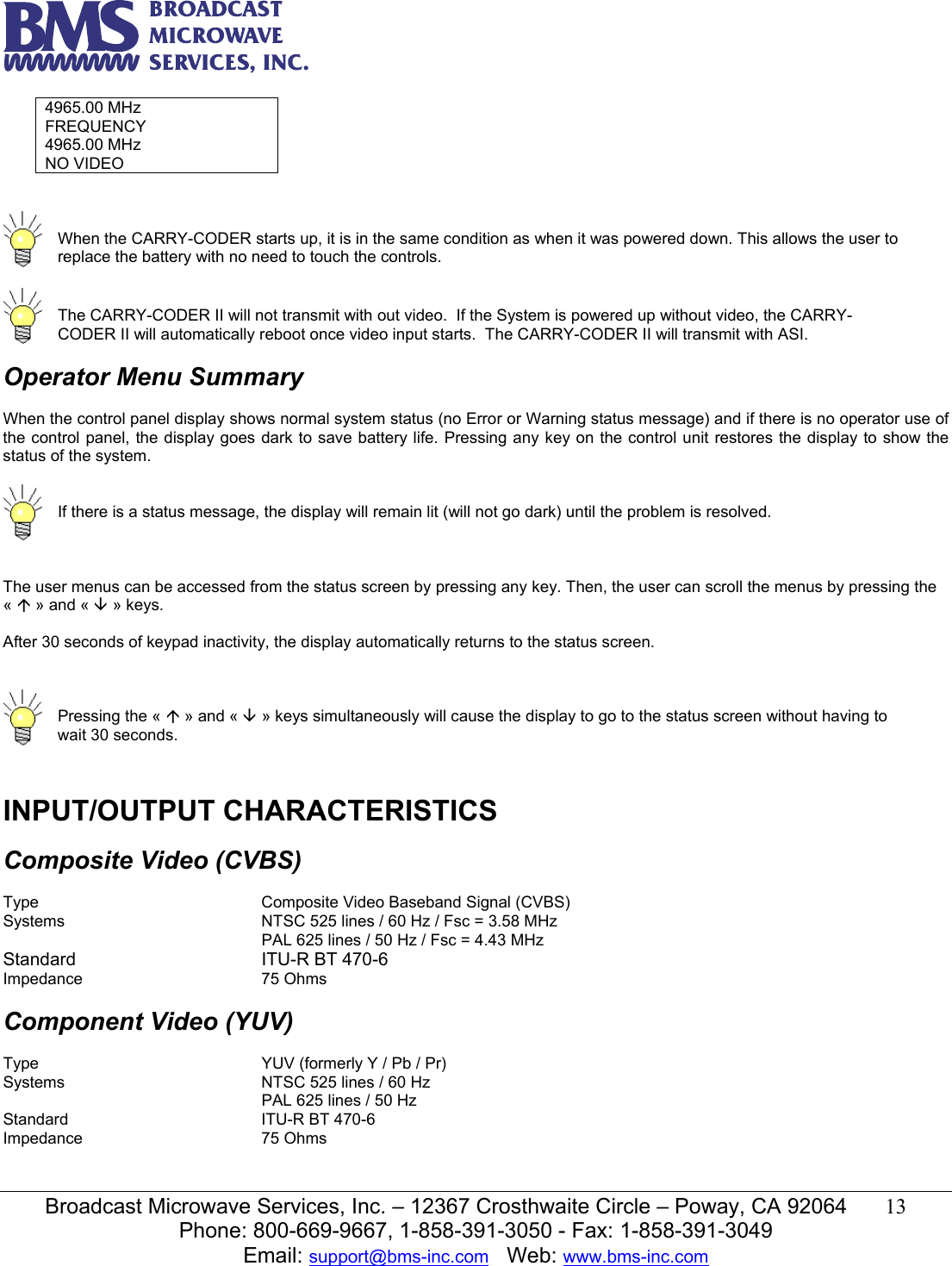   Broadcast Microwave Services, Inc. &ndash; 12367 Crosthwaite Circle &ndash; Poway, CA 92064  13  Phone: 800-669-9667, 1-858-391-3050 - Fax: 1-858-391-3049 Email: support@bms-inc.com   Web: www.bms-inc.com  4965.00 MHz FREQUENCY 4965.00 MHz NO VIDEO     When the CARRY-CODER starts up, it is in the same condition as when it was powered down. This allows the user to replace the battery with no need to touch the controls.    The CARRY-CODER II will not transmit with out video.  If the System is powered up without video, the CARRY-CODER II will automatically reboot once video input starts.  The CARRY-CODER II will transmit with ASI.  Operator Menu Summary  When the control panel display shows normal system status (no Error or Warning status message) and if there is no operator use of the control panel, the display goes dark to save battery life. Pressing any key on the control unit restores the display to show the status of the system.    If there is a status message, the display will remain lit (will not go dark) until the problem is resolved.   The user menus can be accessed from the status screen by pressing any key. Then, the user can scroll the menus by pressing the &laquo; &Ccedil; &raquo; and &laquo; &Egrave; &raquo; keys.  After 30 seconds of keypad inactivity, the display automatically returns to the status screen.     Pressing the &laquo; &Ccedil; &raquo; and &laquo; &Egrave; &raquo; keys simultaneously will cause the display to go to the status screen without having to wait 30 seconds.   INPUT/OUTPUT CHARACTERISTICS  Composite Video (CVBS)  Type    Composite Video Baseband Signal (CVBS) Systems       NTSC 525 lines / 60 Hz / Fsc = 3.58 MHz         PAL 625 lines / 50 Hz / Fsc = 4.43 MHz Standard   ITU-R BT 470-6 Impedance   75 Ohms  Component Video (YUV)  Type        YUV (formerly Y / Pb / Pr) Systems       NTSC 525 lines / 60 Hz         PAL 625 lines / 50 Hz Standard   ITU-R BT 470-6 Impedance   75 Ohms  