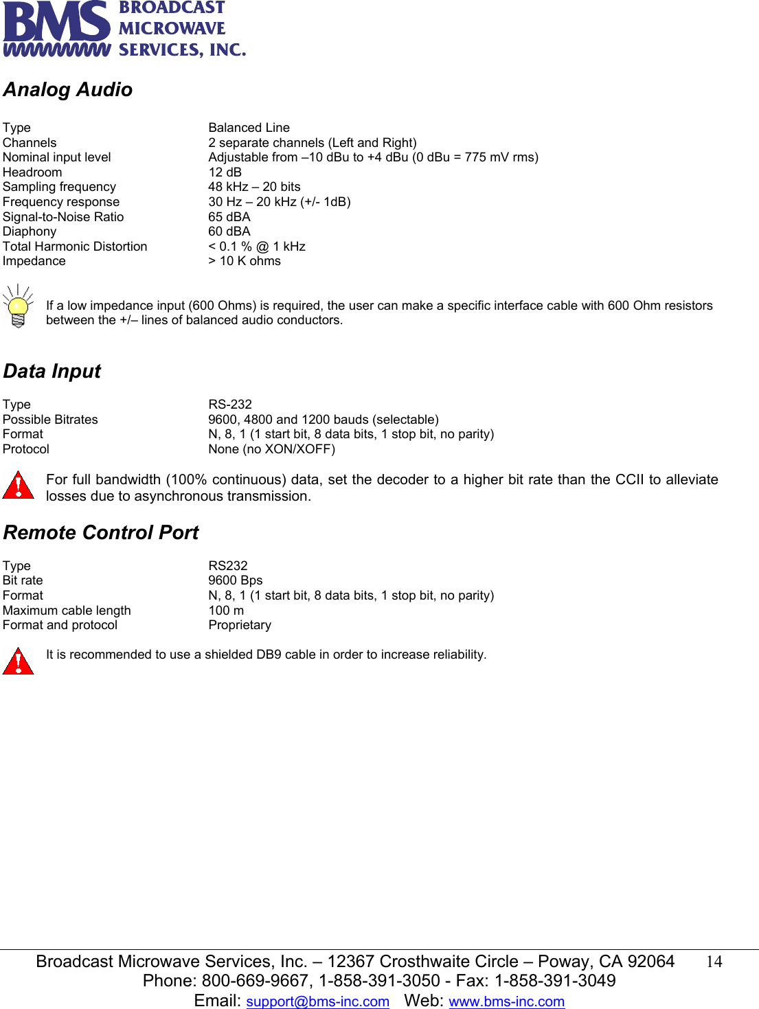   Broadcast Microwave Services, Inc. &ndash; 12367 Crosthwaite Circle &ndash; Poway, CA 92064  14  Phone: 800-669-9667, 1-858-391-3050 - Fax: 1-858-391-3049 Email: support@bms-inc.com   Web: www.bms-inc.com  Analog Audio  Type    Balanced Line Channels      2 separate channels (Left and Right) Nominal input level    Adjustable from &ndash;10 dBu to +4 dBu (0 dBu = 775 mV rms) Headroom   12 dB  Sampling frequency    48 kHz &ndash; 20 bits Frequency response    30 Hz &ndash; 20 kHz (+/- 1dB) Signal-to-Noise Ratio    65 dBA Diaphony   60 dBA Total Harmonic Distortion    < 0.1 % @ 1 kHz Impedance      > 10 K ohms    If a low impedance input (600 Ohms) is required, the user can make a specific interface cable with 600 Ohm resistors between the +/&ndash; lines of balanced audio conductors.   Data Input  Type    RS-232 Possible Bitrates      9600, 4800 and 1200 bauds (selectable) Format        N, 8, 1 (1 start bit, 8 data bits, 1 stop bit, no parity) Protocol    None (no XON/XOFF)   For full bandwidth (100% continuous) data, set the decoder to a higher bit rate than the CCII to alleviate losses due to asynchronous transmission.  Remote Control Port  Type    RS232 Bit rate    9600 Bps Format        N, 8, 1 (1 start bit, 8 data bits, 1 stop bit, no parity) Maximum cable length    100 m Format and protocol    Proprietary   It is recommended to use a shielded DB9 cable in order to increase reliability.              