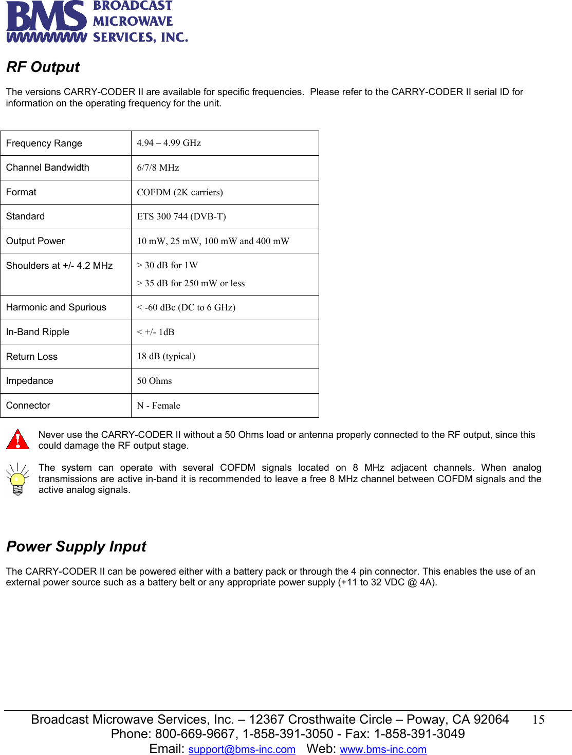   Broadcast Microwave Services, Inc. &ndash; 12367 Crosthwaite Circle &ndash; Poway, CA 92064  15  Phone: 800-669-9667, 1-858-391-3050 - Fax: 1-858-391-3049 Email: support@bms-inc.com   Web: www.bms-inc.com  RF Output  The versions CARRY-CODER II are available for specific frequencies.  Please refer to the CARRY-CODER II serial ID for information on the operating frequency for the unit.             Never use the CARRY-CODER II without a 50 Ohms load or antenna properly connected to the RF output, since this could damage the RF output stage.   The system can operate with several COFDM signals located on 8 MHz adjacent channels. When analog transmissions are active in-band it is recommended to leave a free 8 MHz channel between COFDM signals and the active analog signals.    Power Supply Input  The CARRY-CODER II can be powered either with a battery pack or through the 4 pin connector. This enables the use of an external power source such as a battery belt or any appropriate power supply (+11 to 32 VDC @ 4A).    Frequency Range   4.94 &ndash; 4.99 GHz Channel Bandwidth  6/7/8 MHz Format   COFDM (2K carriers) Standard  ETS 300 744 (DVB-T) Output Power  10 mW, 25 mW, 100 mW and 400 mW Shoulders at +/- 4.2 MHz  > 30 dB for 1W > 35 dB for 250 mW or less Harmonic and Spurious  < -60 dBc (DC to 6 GHz) In-Band Ripple  < +/- 1dB Return Loss  18 dB (typical) Impedance  50 Ohms Connector  N - Female 
