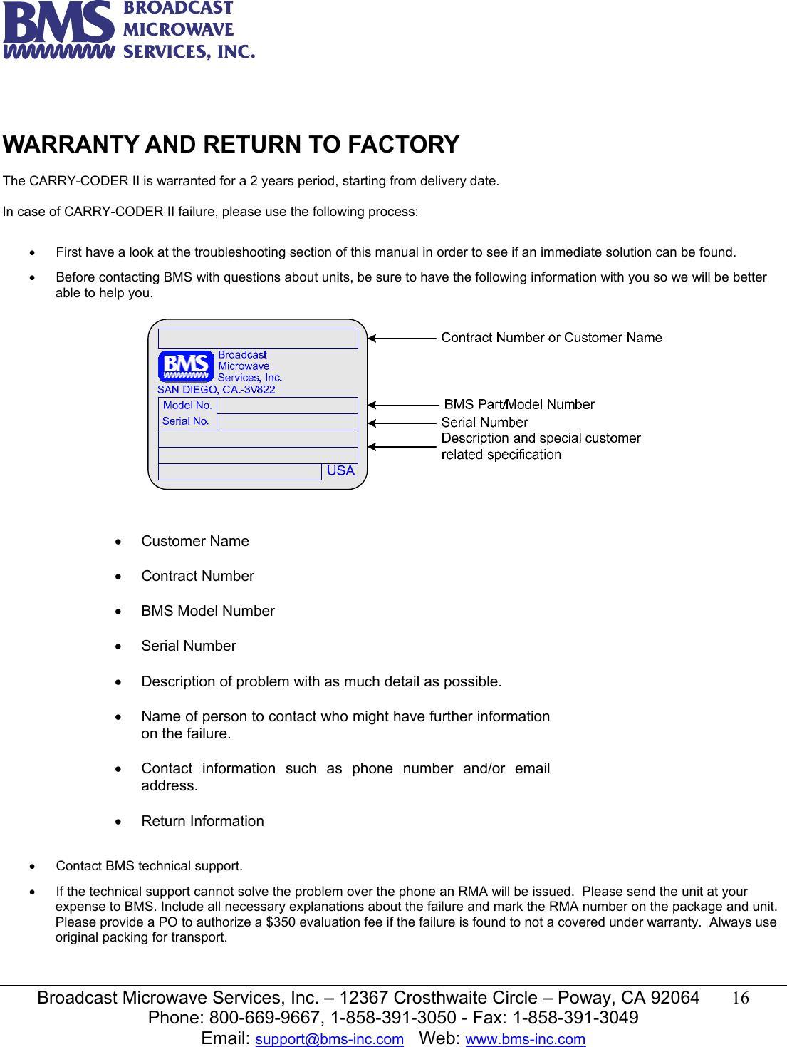   Broadcast Microwave Services, Inc. &ndash; 12367 Crosthwaite Circle &ndash; Poway, CA 92064  16  Phone: 800-669-9667, 1-858-391-3050 - Fax: 1-858-391-3049 Email: support@bms-inc.com   Web: www.bms-inc.com   WARRANTY AND RETURN TO FACTORY  The CARRY-CODER II is warranted for a 2 years period, starting from delivery date.  In case of CARRY-CODER II failure, please use the following process:  &bull;  First have a look at the troubleshooting section of this manual in order to see if an immediate solution can be found. &bull;  Before contacting BMS with questions about units, be sure to have the following information with you so we will be better able to help you.                &bull;  Contact BMS technical support. &bull;  If the technical support cannot solve the problem over the phone an RMA will be issued.  Please send the unit at your expense to BMS. Include all necessary explanations about the failure and mark the RMA number on the package and unit. Please provide a PO to authorize a $350 evaluation fee if the failure is found to not a covered under warranty.  Always use original packing for transport. &bull; Customer Name  &bull; Contract Number  &bull;  BMS Model Number  &bull; Serial Number  &bull;  Description of problem with as much detail as possible.  &bull;  Name of person to contact who might have further information on the failure.  &bull;  Contact information such as phone number and/or email address.  &bull; Return Information 