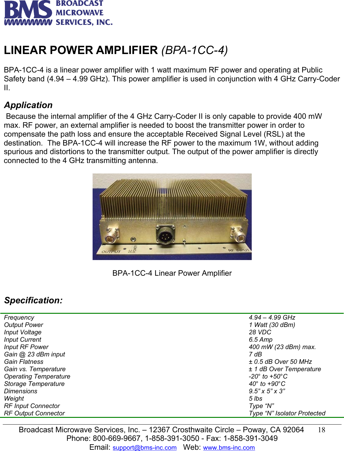   Broadcast Microwave Services, Inc. &ndash; 12367 Crosthwaite Circle &ndash; Poway, CA 92064  18  Phone: 800-669-9667, 1-858-391-3050 - Fax: 1-858-391-3049 Email: support@bms-inc.com   Web: www.bms-inc.com   LINEAR POWER AMPLIFIER (BPA-1CC-4)  BPA-1CC-4 is a linear power amplifier with 1 watt maximum RF power and operating at Public Safety band (4.94 &ndash; 4.99 GHz). This power amplifier is used in conjunction with 4 GHz Carry-Coder II. Application  Because the internal amplifier of the 4 GHz Carry-Coder II is only capable to provide 400 mW max. RF power, an external amplifier is needed to boost the transmitter power in order to compensate the path loss and ensure the acceptable Received Signal Level (RSL) at the destination.  The BPA-1CC-4 will increase the RF power to the maximum 1W, without adding spurious and distortions to the transmitter output. The output of the power amplifier is directly connected to the 4 GHz transmitting antenna.     BPA-1CC-4 Linear Power Amplifier   Specification: Ch Frequency  4.94 &ndash; 4.99 GHz Output Power  1 Watt (30 dBm) Input Voltage  28 VDC  Input Current  6.5 Amp Input RF Power  400 mW (23 dBm) max. Gain @ 23 dBm input  7 dB Gain Flatness  &plusmn; 0.5 dB Over 50 MHz Gain vs. Temperature  &plusmn; 1 dB Over Temperature Operating Temperature  -20&deg; to +50&deg;C Storage Temperature  40&deg; to +90&deg;C Dimensions  9.5&rdquo; x 5&rdquo; x 3&rdquo; Weight  5 lbs RF Input Connector  Type &ldquo;N&rdquo;  RF Output Connector  Type &ldquo;N&rdquo; Isolator Protected 