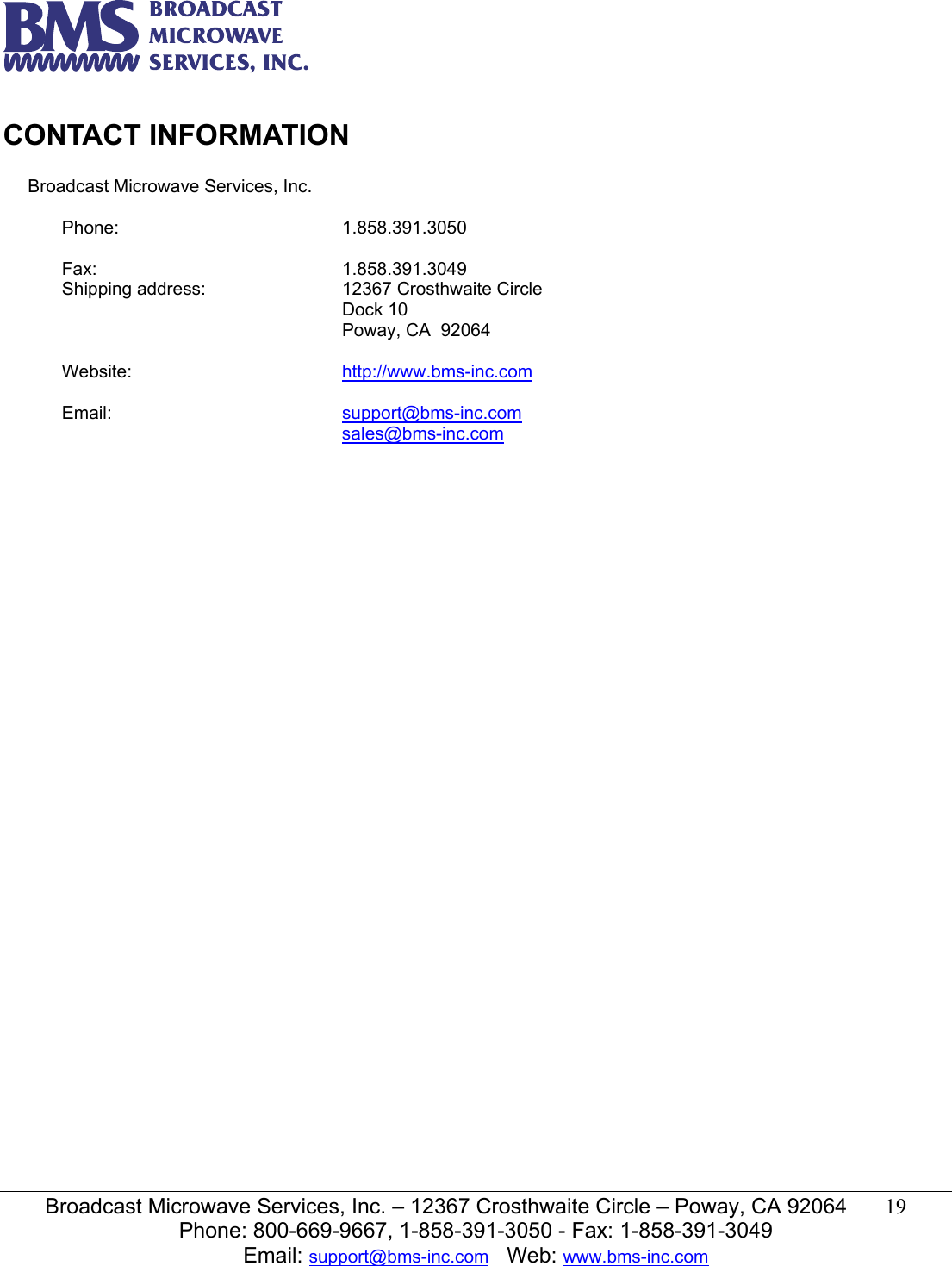   Broadcast Microwave Services, Inc. &ndash; 12367 Crosthwaite Circle &ndash; Poway, CA 92064  19  Phone: 800-669-9667, 1-858-391-3050 - Fax: 1-858-391-3049 Email: support@bms-inc.com   Web: www.bms-inc.com   CONTACT INFORMATION             Broadcast Microwave Services, Inc.  Phone: 1.858.391.3050   Fax: 1.858.391.3049 Shipping address:  12367 Crosthwaite Circle Dock 10 Poway, CA  92064   Website:  http://www.bms-inc.com   Email:  support@bms-inc.com sales@bms-inc.com  