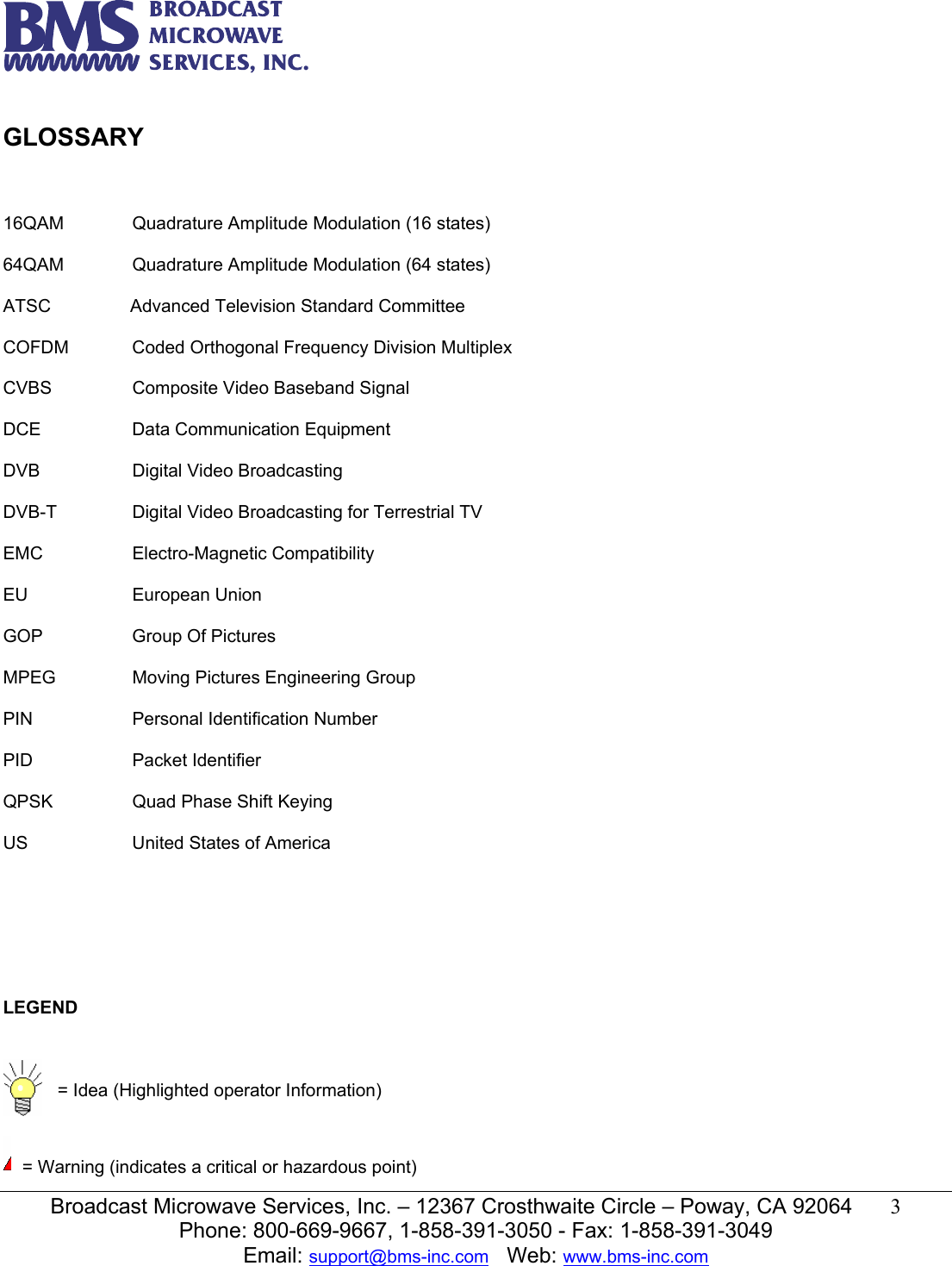   Broadcast Microwave Services, Inc. &ndash; 12367 Crosthwaite Circle &ndash; Poway, CA 92064  3  Phone: 800-669-9667, 1-858-391-3050 - Fax: 1-858-391-3049 Email: support@bms-inc.com   Web: www.bms-inc.com   GLOSSARY    16QAM   Quadrature Amplitude Modulation (16 states)  64QAM   Quadrature Amplitude Modulation (64 states)  ATSC    Advanced Television Standard Committee    COFDM  Coded Orthogonal Frequency Division Multiplex  CVBS    Composite Video Baseband Signal  DCE    Data Communication Equipment  DVB   Digital Video Broadcasting  DVB-T    Digital Video Broadcasting for Terrestrial TV  EMC   Electro-Magnetic Compatibility  EU   European Union  GOP    Group Of Pictures  MPEG    Moving Pictures Engineering Group  PIN    Personal Identification Number  PID   Packet Identifier  QPSK    Quad Phase Shift Keying  US    United States of America        LEGEND     = Idea (Highlighted operator Information)     = Warning (indicates a critical or hazardous point) 