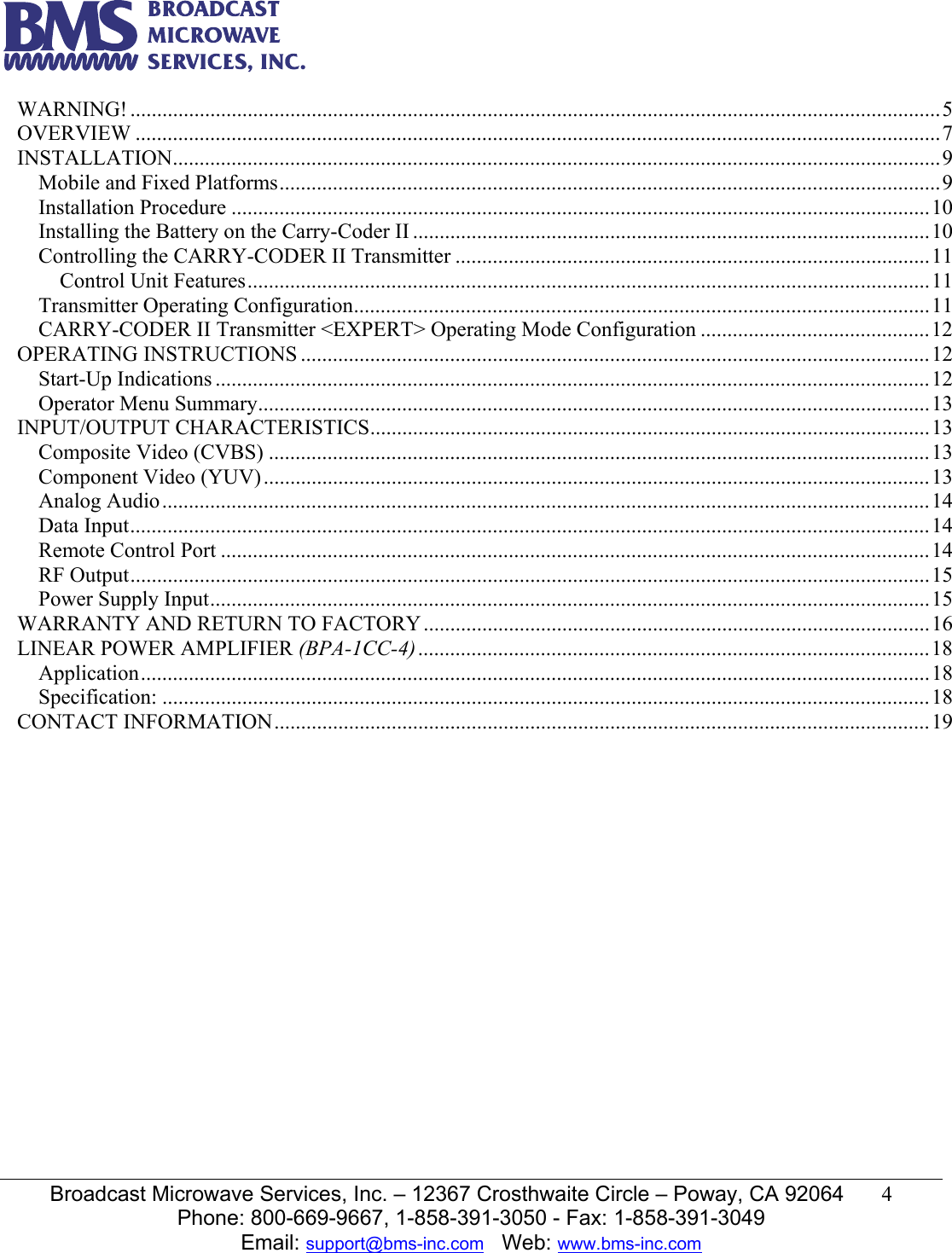   Broadcast Microwave Services, Inc. &ndash; 12367 Crosthwaite Circle &ndash; Poway, CA 92064  4  Phone: 800-669-9667, 1-858-391-3050 - Fax: 1-858-391-3049 Email: support@bms-inc.com   Web: www.bms-inc.com  WARNING! ........................................................................................................................................................5OVERVIEW .......................................................................................................................................................7INSTALLATION................................................................................................................................................9Mobile and Fixed Platforms............................................................................................................................9Installation Procedure ...................................................................................................................................10Installing the Battery on the Carry-Coder II .................................................................................................10Controlling the CARRY-CODER II Transmitter .........................................................................................11Control Unit Features................................................................................................................................11Transmitter Operating Configuration............................................................................................................11CARRY-CODER II Transmitter <EXPERT> Operating Mode Configuration ...........................................12OPERATING INSTRUCTIONS ......................................................................................................................12Start-Up Indications ......................................................................................................................................12Operator Menu Summary..............................................................................................................................13INPUT/OUTPUT CHARACTERISTICS.........................................................................................................13Composite Video (CVBS) ............................................................................................................................13Component Video (YUV).............................................................................................................................13Analog Audio................................................................................................................................................14Data Input......................................................................................................................................................14Remote Control Port .....................................................................................................................................14RF Output......................................................................................................................................................15Power Supply Input.......................................................................................................................................15WARRANTY AND RETURN TO FACTORY...............................................................................................16LINEAR POWER AMPLIFIER (BPA-1CC-4)................................................................................................18Application....................................................................................................................................................18Specification: ................................................................................................................................................18CONTACT INFORMATION...........................................................................................................................19                        