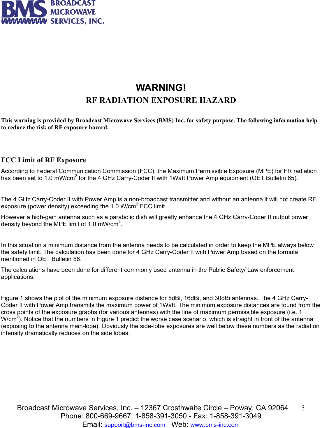   Broadcast Microwave Services, Inc. &ndash; 12367 Crosthwaite Circle &ndash; Poway, CA 92064  5  Phone: 800-669-9667, 1-858-391-3050 - Fax: 1-858-391-3049 Email: support@bms-inc.com   Web: www.bms-inc.com        WARNING! RF RADIATION EXPOSURE HAZARD  This warning is provided by Broadcast Microwave Services (BMS) Inc. for safety purpose. The following information help to reduce the risk of RF exposure hazard.    FCC Limit of RF Exposure According to Federal Communication Commission (FCC), the Maximum Permissible Exposure (MPE) for FR radiation has been set to 1.0 mW/cm2 for the 4 GHz Carry-Coder II with 1Watt Power Amp equipment (OET Bulletin 65).  The 4 GHz Carry-Coder II with Power Amp is a non-broadcast transmitter and without an antenna it will not create RF exposure (power density) exceeding the 1.0 W/cm2 FCC limit. However a high-gain antenna such as a parabolic dish will greatly enhance the 4 GHz Carry-Coder II output power density beyond the MPE limit of 1.0 mW/cm2.  In this situation a minimum distance from the antenna needs to be calculated in order to keep the MPE always below the safety limit. The calculation has been done for 4 GHz Carry-Coder II with Power Amp based on the formula mentioned in OET Bulletin 56. The calculations have been done for different commonly used antenna in the Public Safety/ Law enforcement applications.  Figure 1 shows the plot of the minimum exposure distance for 5dBi, 16dBi, and 30dBi antennas. The 4 GHz Carry-Coder II with Power Amp transmits the maximum power of 1Watt. The minimum exposure distances are found from the cross points of the exposure graphs (for various antennas) with the line of maximum permissible exposure (i.e. 1 W/cm2). Notice that the numbers in Figure 1 predict the worse case scenario, which is straight in front of the antenna (exposing to the antenna main-lobe). Obviously the side-lobe exposures are well below these numbers as the radiation intensity dramatically reduces on the side lobes.   