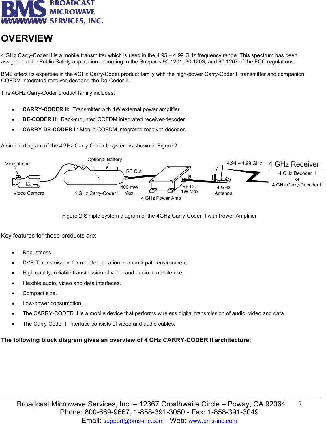   Broadcast Microwave Services, Inc. &ndash; 12367 Crosthwaite Circle &ndash; Poway, CA 92064  7  Phone: 800-669-9667, 1-858-391-3050 - Fax: 1-858-391-3049 Email: support@bms-inc.com   Web: www.bms-inc.com  OVERVIEW  4 GHz Carry-Coder II is a mobile transmitter which is used in the 4.95 &ndash; 4.99 GHz frequency range. This spectrum has been assigned to the Public Safety application according to the Subparts 90.1201, 90.1203, and 90.1207 of the FCC regulations.  BMS offers its expertise in the 4GHz Carry-Coder product family with the high-power Carry-Coder II transmitter and companion COFDM integrated receiver-decoder, the De-Coder II.  The 4GHz Carry-Coder product family includes:  &bull; CARRY-CODER II:  Transmitter with 1W external power amplifier. &bull; DE-CODER II:  Rack-mounted COFDM integrated receiver-decoder. &bull; CARRY DE-CODER II: Mobile COFDM integrated receiver-decoder.  A simple diagram of the 4GHz Carry-Coder II system is shown in Figure 2.  4 GHz ReceiverMicrophoneVideo Camera4 GHz Power AmpRF OutRF Out1W Max.Optional Battery4 GHz Carry-Coder II4 GHz Antenna4.94 &ndash; 4.99 GHz4 GHz Decoder IIor4 GHz Carry-Decoder II400 mW Max. Figure 2 Simple system diagram of the 4GHz Carry-Coder II with Power Amplifier   Key features for these products are:  &bull; Robustness  &bull;  DVB-T transmission for mobile operation in a multi-path environment. &bull;  High quality, reliable transmission of video and audio in mobile use. &bull;  Flexible audio, video and data interfaces. &bull; Compact size. &bull; Low-power consumption. &bull;  The CARRY-CODER II is a mobile device that performs wireless digital transmission of audio, video and data. &bull;  The Carry-Coder II interface consists of video and audio cables.  The following block diagram gives an overview of 4 GHz CARRY-CODER II architecture:  