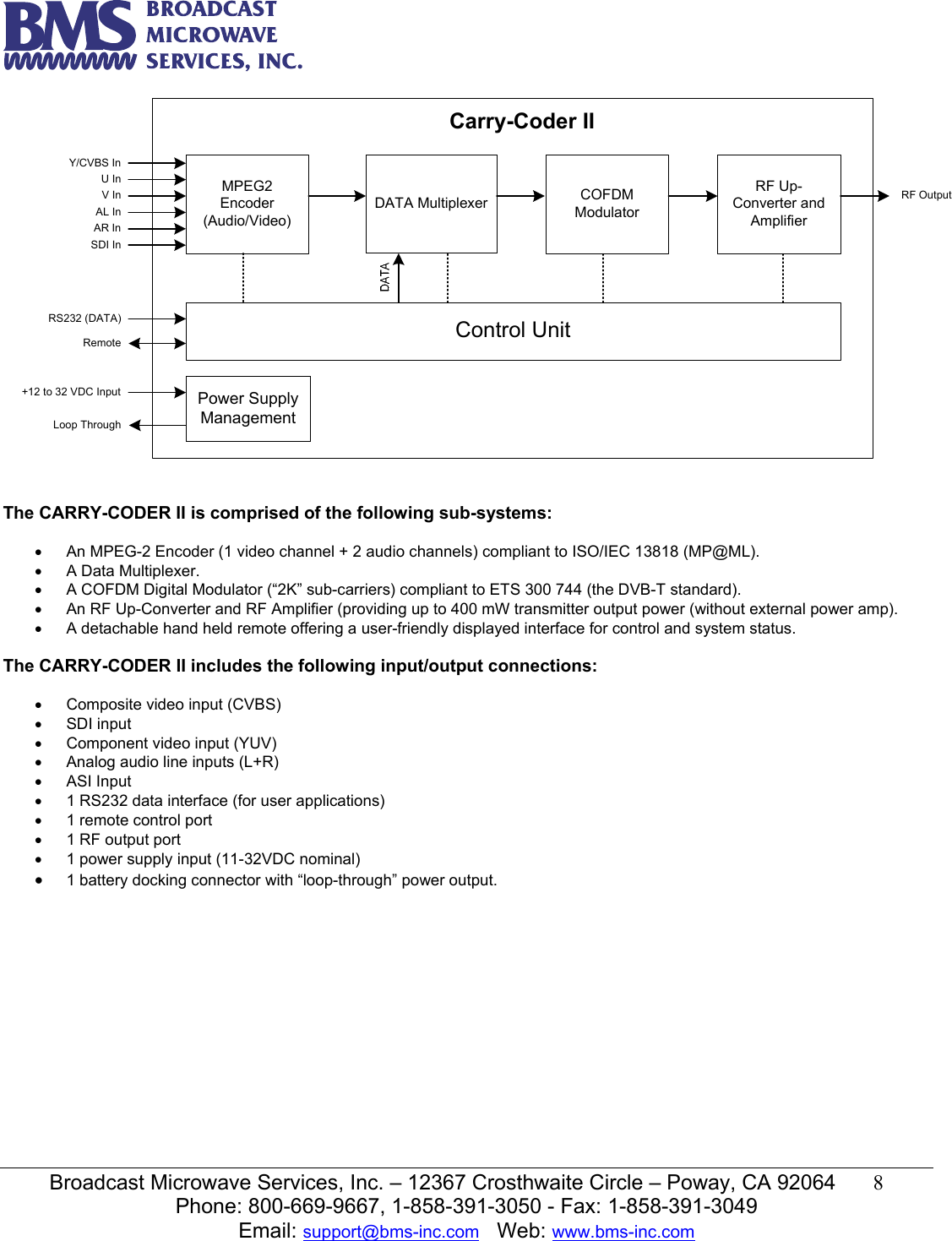   Broadcast Microwave Services, Inc. &ndash; 12367 Crosthwaite Circle &ndash; Poway, CA 92064  8  Phone: 800-669-9667, 1-858-391-3050 - Fax: 1-858-391-3049 Email: support@bms-inc.com   Web: www.bms-inc.com  MPEG2 Encoder(Audio/Video)DATA Multiplexer COFDM ModulatorControl UnitRF Up-Converter and AmplifierPower Supply Management+12 to 32 VDC InputLoop ThroughRemoteRS232 (DATA)RF OutputCarry-Coder IIY/CVBS InU InV InAL InAR InSDI In  The CARRY-CODER II is comprised of the following sub-systems:  &bull;  An MPEG-2 Encoder (1 video channel + 2 audio channels) compliant to ISO/IEC 13818 (MP@ML). &bull;  A Data Multiplexer. &bull;  A COFDM Digital Modulator (&ldquo;2K&rdquo; sub-carriers) compliant to ETS 300 744 (the DVB-T standard). &bull;  An RF Up-Converter and RF Amplifier (providing up to 400 mW transmitter output power (without external power amp). &bull;  A detachable hand held remote offering a user-friendly displayed interface for control and system status.  The CARRY-CODER II includes the following input/output connections:  &bull;  Composite video input (CVBS) &bull; SDI input &bull;  Component video input (YUV) &bull;  Analog audio line inputs (L+R) &bull; ASI Input &bull;  1 RS232 data interface (for user applications) &bull;  1 remote control port &bull;  1 RF output port &bull;  1 power supply input (11-32VDC nominal) &bull; 1 battery docking connector with &ldquo;loop-through&rdquo; power output. 