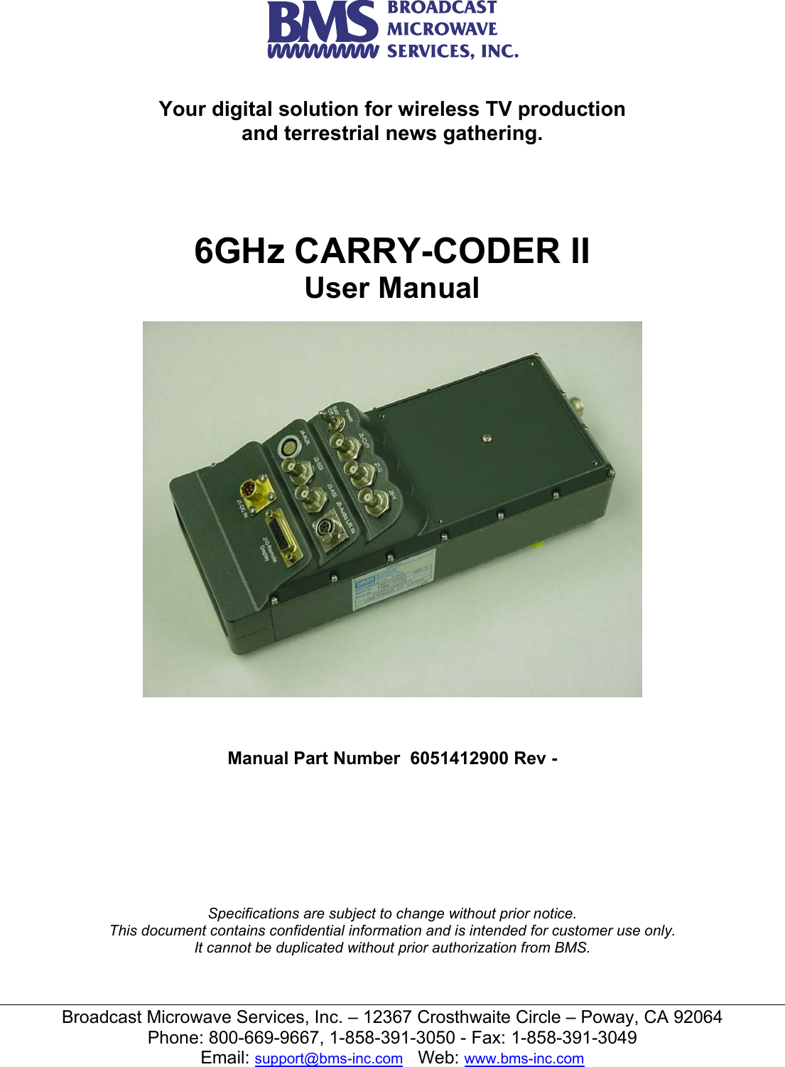  Broadcast Microwave Services, Inc. &ndash; 12367 Crosthwaite Circle &ndash; Poway, CA 92064 Phone: 800-669-9667, 1-858-391-3050 - Fax: 1-858-391-3049 Email: support@bms-inc.com   Web: www.bms-inc.com   Your digital solution for wireless TV production and terrestrial news gathering.      6GHz CARRY-CODER II User Manual      Manual Part Number  6051412900 Rev -         Specifications are subject to change without prior notice. This document contains confidential information and is intended for customer use only. It cannot be duplicated without prior authorization from BMS. 