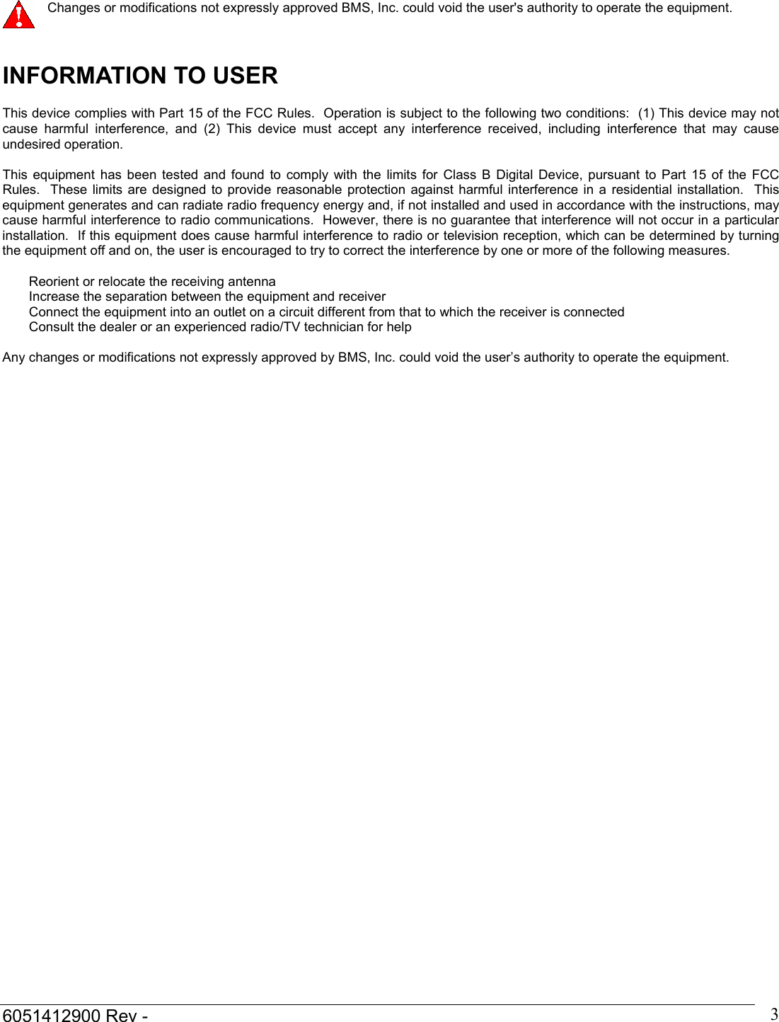  6051412900 Rev -    3  Changes or modifications not expressly approved BMS, Inc. could void the user's authority to operate the equipment.   INFORMATION TO USER   This device complies with Part 15 of the FCC Rules.  Operation is subject to the following two conditions:  (1) This device may not cause harmful interference, and (2) This device must accept any interference received, including interference that may cause undesired operation.   This equipment has been tested and found to comply with the limits for Class B Digital Device, pursuant to Part 15 of the FCC Rules.  These limits are designed to provide reasonable protection against harmful interference in a residential installation.  This equipment generates and can radiate radio frequency energy and, if not installed and used in accordance with the instructions, may cause harmful interference to radio communications.  However, there is no guarantee that interference will not occur in a particular installation.  If this equipment does cause harmful interference to radio or television reception, which can be determined by turning the equipment off and on, the user is encouraged to try to correct the interference by one or more of the following measures.   Reorient or relocate the receiving antenna Increase the separation between the equipment and receiver Connect the equipment into an outlet on a circuit different from that to which the receiver is connected Consult the dealer or an experienced radio/TV technician for help   Any changes or modifications not expressly approved by BMS, Inc. could void the user&rsquo;s authority to operate the equipment.   