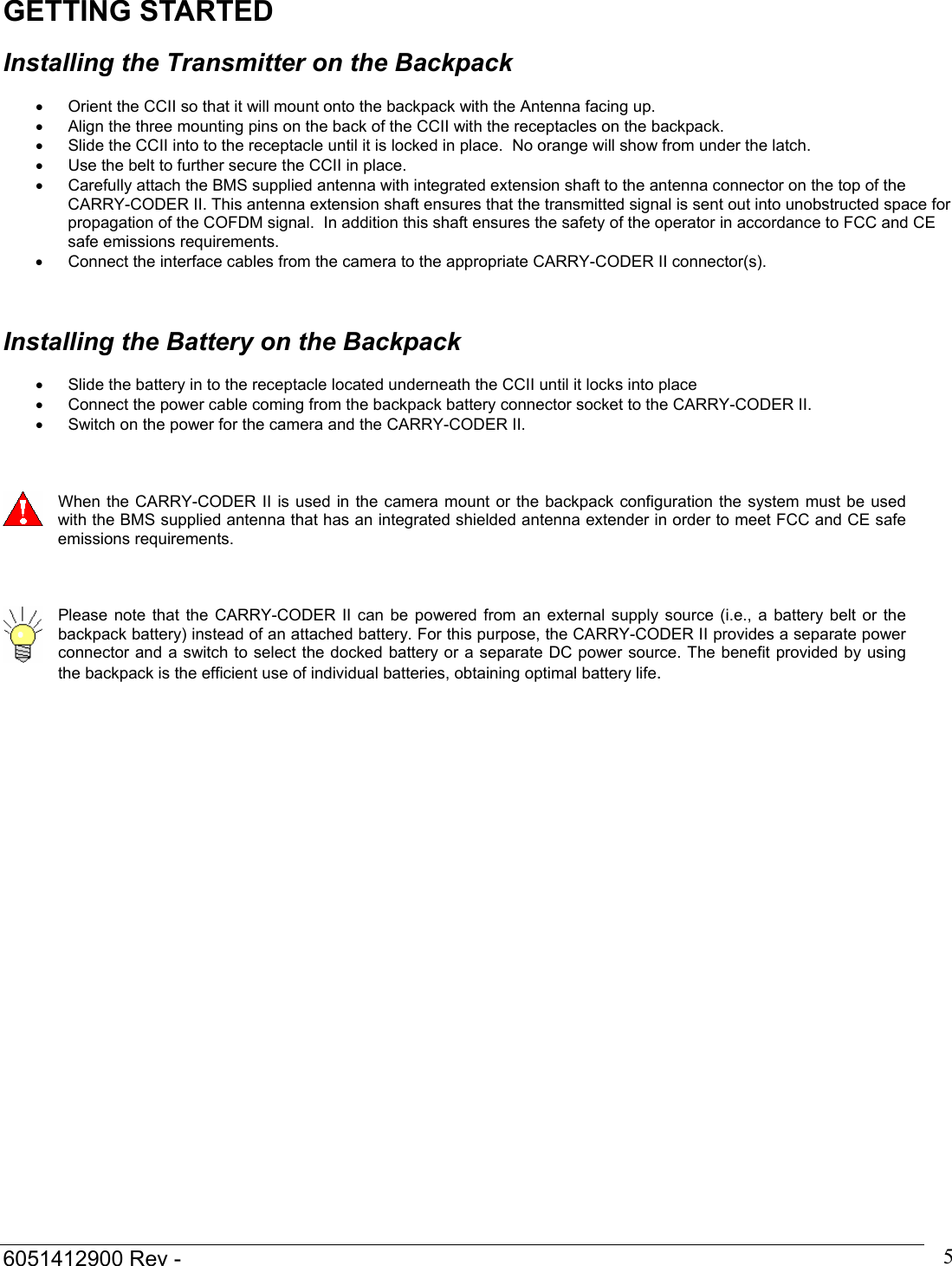 6051412900 Rev -    5GETTING STARTED  Installing the Transmitter on the Backpack  &bull;  Orient the CCII so that it will mount onto the backpack with the Antenna facing up. &bull;  Align the three mounting pins on the back of the CCII with the receptacles on the backpack. &bull;  Slide the CCII into to the receptacle until it is locked in place.  No orange will show from under the latch. &bull;  Use the belt to further secure the CCII in place. &bull;  Carefully attach the BMS supplied antenna with integrated extension shaft to the antenna connector on the top of the CARRY-CODER II. This antenna extension shaft ensures that the transmitted signal is sent out into unobstructed space for propagation of the COFDM signal.  In addition this shaft ensures the safety of the operator in accordance to FCC and CE safe emissions requirements.  &bull;  Connect the interface cables from the camera to the appropriate CARRY-CODER II connector(s).    Installing the Battery on the Backpack  &bull;  Slide the battery in to the receptacle located underneath the CCII until it locks into place &bull;  Connect the power cable coming from the backpack battery connector socket to the CARRY-CODER II. &bull;  Switch on the power for the camera and the CARRY-CODER II.     When the CARRY-CODER II is used in the camera mount or the backpack configuration the system must be used with the BMS supplied antenna that has an integrated shielded antenna extender in order to meet FCC and CE safe emissions requirements.     Please note that the CARRY-CODER II can be powered from an external supply source (i.e., a battery belt or the backpack battery) instead of an attached battery. For this purpose, the CARRY-CODER II provides a separate power connector and a switch to select the docked battery or a separate DC power source. The benefit provided by using the backpack is the efficient use of individual batteries, obtaining optimal battery life.    