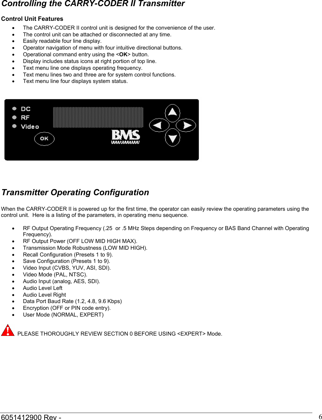  6051412900 Rev -    6 Controlling the CARRY-CODER II Transmitter Control Unit Features &bull;  The CARRY-CODER II control unit is designed for the convenience of the user. &bull;  The control unit can be attached or disconnected at any time. &bull;  Easily readable four line display. &bull;  Operator navigation of menu with four intuitive directional buttons. &bull;  Operational command entry using the <OK> button. &bull;  Display includes status icons at right portion of top line. &bull;  Text menu line one displays operating frequency. &bull;  Text menu lines two and three are for system control functions. &bull;  Text menu line four displays system status.       Transmitter Operating Configuration  When the CARRY-CODER II is powered up for the first time, the operator can easily review the operating parameters using the control unit.  Here is a listing of the parameters, in operating menu sequence.  &bull;  RF Output Operating Frequency (.25  or .5 MHz Steps depending on Frequency or BAS Band Channel with Operating Frequency).  &bull;  RF Output Power (OFF LOW MID HIGH MAX). &bull;  Transmission Mode Robustness (LOW MID HIGH). &bull;  Recall Configuration (Presets 1 to 9). &bull;  Save Configuration (Presets 1 to 9). &bull;  Video Input (CVBS, YUV, ASI, SDI). &bull;  Video Mode (PAL, NTSC). &bull;  Audio Input (analog, AES, SDI). &bull;  Audio Level Left &bull;  Audio Level Right &bull;  Data Port Baud Rate (1.2, 4.8, 9.6 Kbps)  &bull;  Encryption (OFF or PIN code entry). &bull;  User Mode (NORMAL, EXPERT)     PLEASE THOROUGHLY REVIEW SECTION 0 BEFORE USING <EXPERT> Mode.     