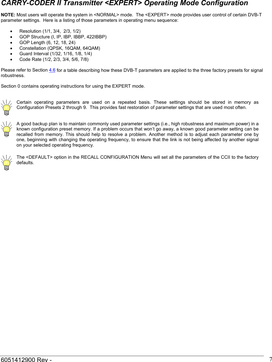  6051412900 Rev -    7CARRY-CODER II Transmitter <EXPERT> Operating Mode Configuration  NOTE: Most users will operate the system in <NORMAL> mode.  The <EXPERT> mode provides user control of certain DVB-T parameter settings.  Here is a listing of those parameters in operating menu sequence:  &bull;  Resolution (1/1, 3/4,  2/3, 1/2)  &bull;  GOP Structure (I, IP, IBP, IBBP, 422IBBP) &bull;  GOP Length (6, 12, 18, 24) &bull;  Constellation (QPSK, 16QAM, 64QAM) &bull; Guard Interval (1/32, 1/16, 1/8, 1/4) &bull;  Code Rate (1/2, 2/3, 3/4, 5/6, 7/8)  Please refer to Section 4.6 for a table describing how these DVB-T parameters are applied to the three factory presets for signal robustness.  Section 0 contains operating instructions for using the EXPERT mode.    Certain operating parameters are used on a repeated basis. These settings should be stored in memory as Configuration Presets 2 through 9.  This provides fast restoration of parameter settings that are used most often.   A good backup plan is to maintain commonly used parameter settings (i.e., high robustness and maximum power) in a known configuration preset memory. If a problem occurs that won&rsquo;t go away, a known good parameter setting can be recalled from memory. This should help to resolve a problem. Another method is to adjust each parameter one by one, beginning with changing the operating frequency, to ensure that the link is not being affected by another signal on your selected operating frequency.   The <DEFAULT> option in the RECALL CONFIGURATION Menu will set all the parameters of the CCII to the factory defaults. 