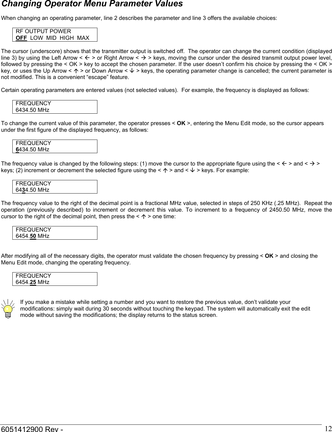  6051412900 Rev -    12Changing Operator Menu Parameter Values  When changing an operating parameter, line 2 describes the parameter and line 3 offers the available choices:  RF OUTPUT POWER OFF  LOW  MID  HIGH  MAX  The cursor (underscore) shows that the transmitter output is switched off.  The operator can change the current condition (displayed line 3) by using the Left Arrow < &Aring; > or Right Arrow < &AElig; > keys, moving the cursor under the desired transmit output power level, followed by pressing the < OK > key to accept the chosen parameter. If the user doesn&rsquo;t confirm his choice by pressing the < OK > key, or uses the Up Arrow < &Ccedil; > or Down Arrow < &Egrave; > keys, the operating parameter change is cancelled; the current parameter is not modified. This is a convenient &ldquo;escape&rdquo; feature.  Certain operating parameters are entered values (not selected values).  For example, the frequency is displayed as follows:  FREQUENCY 6434.50 MHz  To change the current value of this parameter, the operator presses < OK >, entering the Menu Edit mode, so the cursor appears under the first figure of the displayed frequency, as follows:  FREQUENCY 6434.50 MHz  The frequency value is changed by the following steps: (1) move the cursor to the appropriate figure using the < &Aring; > and < &AElig; > keys; (2) increment or decrement the selected figure using the < &Ccedil; > and < &Egrave; > keys. For example:  FREQUENCY 6434.50 MHz  The frequency value to the right of the decimal point is a fractional MHz value, selected in steps of 250 KHz (.25 MHz).  Repeat the operation (previously described) to increment or decrement this value. To increment to a frequency of 2450.50 MHz, move the cursor to the right of the decimal point, then press the < &Ccedil; > one time:   FREQUENCY 6454.50 MHz   After modifying all of the necessary digits, the operator must validate the chosen frequency by pressing < OK > and closing the Menu Edit mode, changing the operating frequency.  FREQUENCY 6454.25 MHz    If you make a mistake while setting a number and you want to restore the previous value, don&rsquo;t validate your modifications: simply wait during 30 seconds without touching the keypad. The system will automatically exit the edit mode without saving the modifications; the display returns to the status screen.         