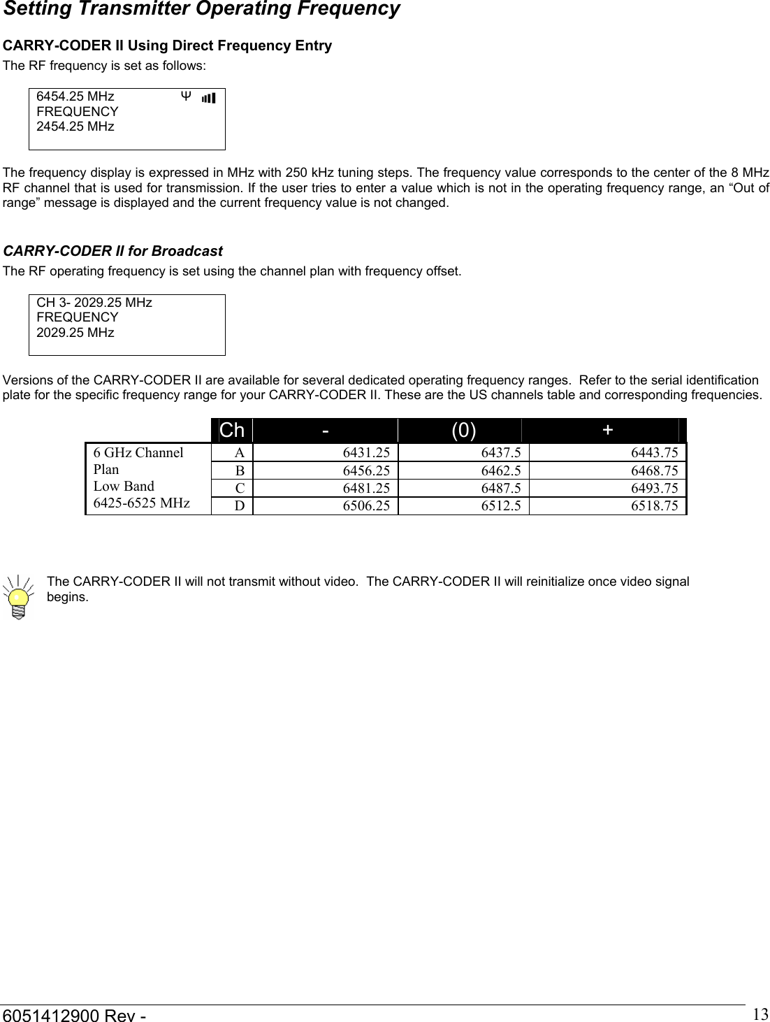  6051412900 Rev -    13Setting Transmitter Operating Frequency CARRY-CODER II Using Direct Frequency Entry The RF frequency is set as follows:  6454.25 MHz  &Psi;   ▌▌▌▌ FREQUENCY 2454.25 MHz   The frequency display is expressed in MHz with 250 kHz tuning steps. The frequency value corresponds to the center of the 8 MHz RF channel that is used for transmission. If the user tries to enter a value which is not in the operating frequency range, an &ldquo;Out of range&rdquo; message is displayed and the current frequency value is not changed.  CARRY-CODER II for Broadcast The RF operating frequency is set using the channel plan with frequency offset.  CH 3- 2029.25 MHz FREQUENCY 2029.25 MHz   Versions of the CARRY-CODER II are available for several dedicated operating frequency ranges.  Refer to the serial identification plate for the specific frequency range for your CARRY-CODER II. These are the US channels table and corresponding frequencies.     Ch  -  (0)  + A 6431.25 6437.5  6443.75B 6456.25 6462.5  6468.75C 6481.25 6487.5  6493.756 GHz Channel Plan  Low Band 6425-6525 MHz D 6506.25 6512.5  6518.75       The CARRY-CODER II will not transmit without video.  The CARRY-CODER II will reinitialize once video signal begins.          
