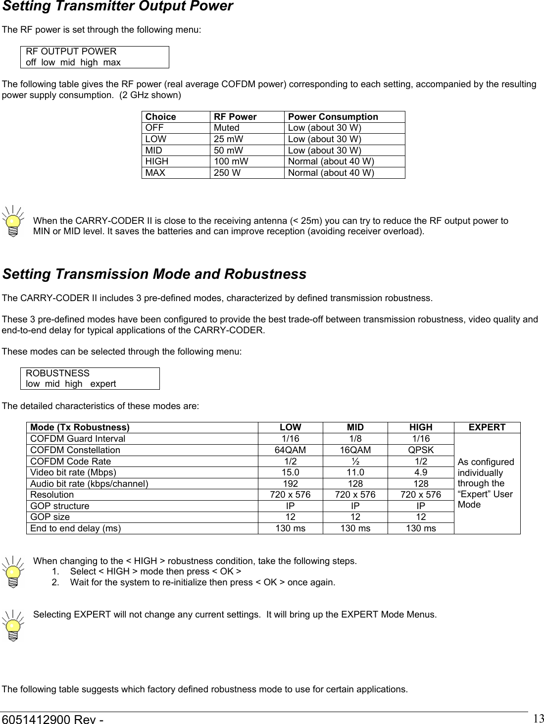  6051412900 Rev -    13Setting Transmitter Output Power  The RF power is set through the following menu:  RF OUTPUT POWER off  low  mid  high  max  The following table gives the RF power (real average COFDM power) corresponding to each setting, accompanied by the resulting power supply consumption.  (2 GHz shown)  Choice  RF Power  Power Consumption OFF  Muted  Low (about 30 W) LOW  25 mW  Low (about 30 W) MID  50 mW  Low (about 30 W) HIGH  100 mW  Normal (about 40 W) MAX  250 W  Normal (about 40 W)     When the CARRY-CODER II is close to the receiving antenna (< 25m) you can try to reduce the RF output power to MIN or MID level. It saves the batteries and can improve reception (avoiding receiver overload).   Setting Transmission Mode and Robustness  The CARRY-CODER II includes 3 pre-defined modes, characterized by defined transmission robustness.  These 3 pre-defined modes have been configured to provide the best trade-off between transmission robustness, video quality and end-to-end delay for typical applications of the CARRY-CODER.  These modes can be selected through the following menu:  ROBUSTNESS low  mid  high   expert  The detailed characteristics of these modes are:  Mode (Tx Robustness)  LOW  MID  HIGH  EXPERT COFDM Guard Interval  1/16  1/8  1/16 COFDM Constellation  64QAM  16QAM  QPSK COFDM Code Rate  1/2  &frac12;  1/2 Video bit rate (Mbps)  15.0  11.0  4.9 Audio bit rate (kbps/channel)  192  128  128 Resolution  720 x 576  720 x 576  720 x 576 GOP structure  IP  IP  IP GOP size  12  12  12 End to end delay (ms)  130 ms  130 ms  130 ms As configured individually through the &ldquo;Expert&rdquo; User Mode    When changing to the < HIGH > robustness condition, take the following steps.  1.  Select < HIGH > mode then press < OK > 2.  Wait for the system to re-initialize then press < OK > once again.    Selecting EXPERT will not change any current settings.  It will bring up the EXPERT Mode Menus.     The following table suggests which factory defined robustness mode to use for certain applications.  