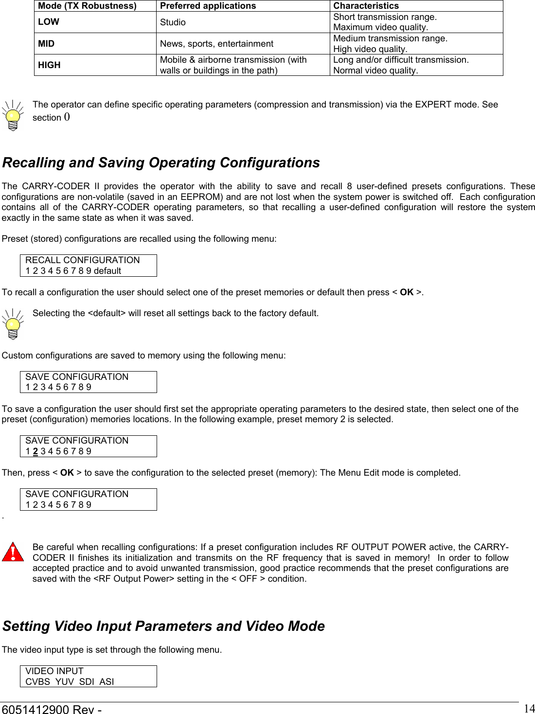  6051412900 Rev -    14Mode (TX Robustness)  Preferred applications  Characteristics LOW  Studio  Short transmission range. Maximum video quality. MID  News, sports, entertainment  Medium transmission range. High video quality. HIGH  Mobile &amp; airborne transmission (with walls or buildings in the path) Long and/or difficult transmission. Normal video quality.    The operator can define specific operating parameters (compression and transmission) via the EXPERT mode. See section 0     Recalling and Saving Operating Configurations  The CARRY-CODER II provides the operator with the ability to save and recall 8 user-defined presets configurations. These configurations are non-volatile (saved in an EEPROM) and are not lost when the system power is switched off.  Each configuration contains all of the CARRY-CODER operating parameters, so that recalling a user-defined configuration will restore the system exactly in the same state as when it was saved.  Preset (stored) configurations are recalled using the following menu:  RECALL CONFIGURATION 1 2 3 4 5 6 7 8 9 default  To recall a configuration the user should select one of the preset memories or default then press < OK >.   Selecting the <default> will reset all settings back to the factory default.  Custom configurations are saved to memory using the following menu:  SAVE CONFIGURATION 1 2 3 4 5 6 7 8 9  To save a configuration the user should first set the appropriate operating parameters to the desired state, then select one of the preset (configuration) memories locations. In the following example, preset memory 2 is selected.  SAVE CONFIGURATION 1 2 3 4 5 6 7 8 9  Then, press < OK > to save the configuration to the selected preset (memory): The Menu Edit mode is completed.  SAVE CONFIGURATION 1 2 3 4 5 6 7 8 9 .    Be careful when recalling configurations: If a preset configuration includes RF OUTPUT POWER active, the CARRY-CODER II finishes its initialization and transmits on the RF frequency that is saved in memory!  In order to follow accepted practice and to avoid unwanted transmission, good practice recommends that the preset configurations are saved with the <RF Output Power> setting in the < OFF > condition.    Setting Video Input Parameters and Video Mode  The video input type is set through the following menu.  VIDEO INPUT CVBS  YUV  SDI  ASI  