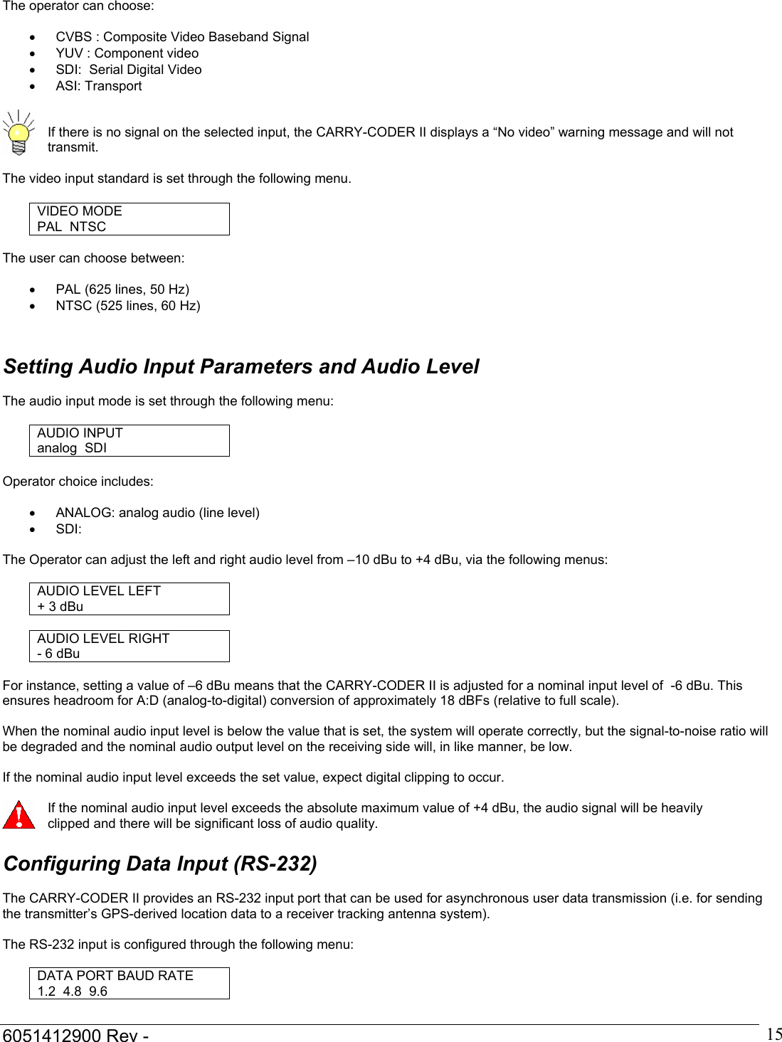  6051412900 Rev -    15The operator can choose:  &bull;  CVBS : Composite Video Baseband Signal &bull;  YUV : Component video &bull;  SDI:  Serial Digital Video &bull; ASI: Transport    If there is no signal on the selected input, the CARRY-CODER II displays a &ldquo;No video&rdquo; warning message and will not transmit.  The video input standard is set through the following menu.  VIDEO MODE PAL  NTSC  The user can choose between:  &bull;  PAL (625 lines, 50 Hz) &bull;  NTSC (525 lines, 60 Hz)    Setting Audio Input Parameters and Audio Level  The audio input mode is set through the following menu:  AUDIO INPUT analog  SDI  Operator choice includes:  &bull;  ANALOG: analog audio (line level) &bull;  SDI:     The Operator can adjust the left and right audio level from &ndash;10 dBu to +4 dBu, via the following menus:  AUDIO LEVEL LEFT + 3 dBu  AUDIO LEVEL RIGHT - 6 dBu  For instance, setting a value of &ndash;6 dBu means that the CARRY-CODER II is adjusted for a nominal input level of  -6 dBu. This ensures headroom for A:D (analog-to-digital) conversion of approximately 18 dBFs (relative to full scale).  When the nominal audio input level is below the value that is set, the system will operate correctly, but the signal-to-noise ratio will be degraded and the nominal audio output level on the receiving side will, in like manner, be low.  If the nominal audio input level exceeds the set value, expect digital clipping to occur.   If the nominal audio input level exceeds the absolute maximum value of +4 dBu, the audio signal will be heavily clipped and there will be significant loss of audio quality.  Configuring Data Input (RS-232)  The CARRY-CODER II provides an RS-232 input port that can be used for asynchronous user data transmission (i.e. for sending the transmitter&rsquo;s GPS-derived location data to a receiver tracking antenna system).  The RS-232 input is configured through the following menu:  DATA PORT BAUD RATE 1.2  4.8  9.6  