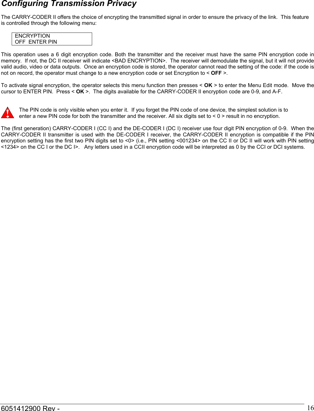  6051412900 Rev -    16 Configuring Transmission Privacy  The CARRY-CODER II offers the choice of encrypting the transmitted signal in order to ensure the privacy of the link.  This feature is controlled through the following menu:  ENCRYPTION OFF  ENTER PIN  This operation uses a 6 digit encryption code. Both the transmitter and the receiver must have the same PIN encryption code in memory.  If not, the DC II receiver will indicate <BAD ENCRYPTION>.  The receiver will demodulate the signal, but it will not provide valid audio, video or data outputs.  Once an encryption code is stored, the operator cannot read the setting of the code: if the code is not on record, the operator must change to a new encryption code or set Encryption to < OFF >.    To activate signal encryption, the operator selects this menu function then presses < OK > to enter the Menu Edit mode.  Move the cursor to ENTER PIN.  Press < OK >.  The digits available for the CARRY-CODER II encryption code are 0-9, and A-F.      The PIN code is only visible when you enter it.  If you forget the PIN code of one device, the simplest solution is to enter a new PIN code for both the transmitter and the receiver. All six digits set to < 0 > result in no encryption.  The (first generation) CARRY-CODER I (CC I) and the DE-CODER I (DC I) receiver use four digit PIN encryption of 0-9.  When the CARRY-CODER II transmitter is used with the DE-CODER I receiver, the CARRY-CODER II encryption is compatible if the PIN encryption setting has the first two PIN digits set to <0> (i.e., PIN setting <001234> on the CC II or DC II will work with PIN setting <1234> on the CC I or the DC I>.   Any letters used in a CCII encryption code will be interpreted as 0 by the CCI or DCI systems.          