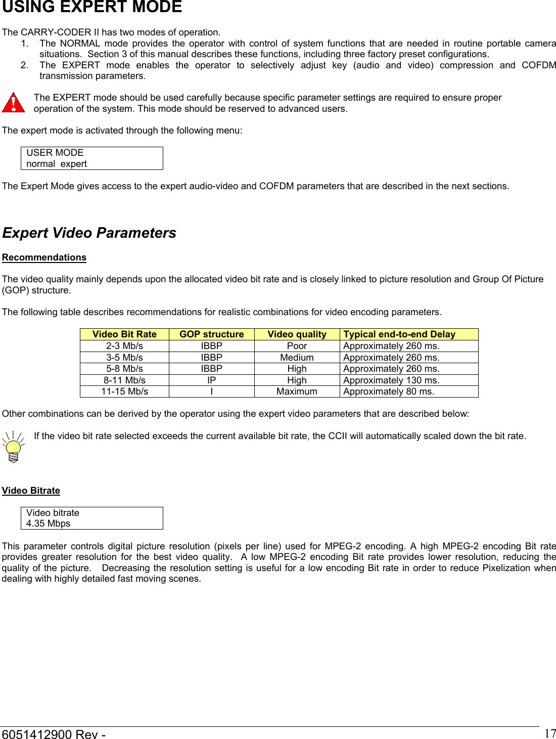  6051412900 Rev -    17USING EXPERT MODE  The CARRY-CODER II has two modes of operation.  1.  The NORMAL mode provides the operator with control of system functions that are needed in routine portable camera situations.  Section 3 of this manual describes these functions, including three factory preset configurations. 2.  The EXPERT mode enables the operator to selectively adjust key (audio and video) compression and COFDM transmission parameters.   The EXPERT mode should be used carefully because specific parameter settings are required to ensure proper operation of the system. This mode should be reserved to advanced users.  The expert mode is activated through the following menu:  USER MODE normal  expert  The Expert Mode gives access to the expert audio-video and COFDM parameters that are described in the next sections.    Expert Video Parameters   Recommendations  The video quality mainly depends upon the allocated video bit rate and is closely linked to picture resolution and Group Of Picture (GOP) structure.  The following table describes recommendations for realistic combinations for video encoding parameters.  Video Bit Rate  GOP structure  Video quality  Typical end-to-end Delay 2-3 Mb/s  IBBP  Poor  Approximately 260 ms. 3-5 Mb/s  IBBP  Medium  Approximately 260 ms. 5-8 Mb/s  IBBP  High  Approximately 260 ms. 8-11 Mb/s  IP  High  Approximately 130 ms. 11-15 Mb/s  I   Maximum  Approximately 80 ms.  Other combinations can be derived by the operator using the expert video parameters that are described below:   If the video bit rate selected exceeds the current available bit rate, the CCII will automatically scaled down the bit rate.   Video Bitrate   Video bitrate 4.35 Mbps  This parameter controls digital picture resolution (pixels per line) used for MPEG-2 encoding. A high MPEG-2 encoding Bit rate provides greater resolution for the best video quality.  A low MPEG-2 encoding Bit rate provides lower resolution, reducing the quality of the picture.   Decreasing the resolution setting is useful for a low encoding Bit rate in order to reduce Pixelization when dealing with highly detailed fast moving scenes.  