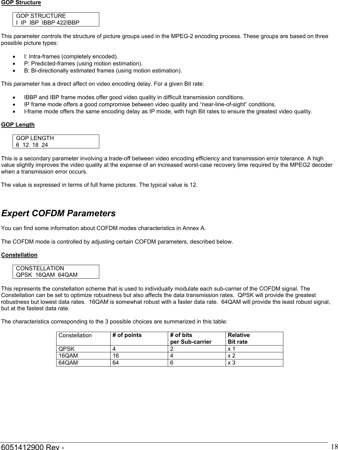  6051412900 Rev -    18GOP Structure  GOP STRUCTURE I  IP  IBP  IBBP 422IBBP  This parameter controls the structure of picture groups used in the MPEG-2 encoding process. These groups are based on three possible picture types:  &bull;  I: Intra-frames (completely encoded). &bull;  P: Predicted-frames (using motion estimation). &bull;  B: Bi-directionally estimated frames (using motion estimation).  This parameter has a direct affect on video encoding delay. For a given Bit rate:  &bull;  IBBP and IBP frame modes offer good video quality in difficult transmission conditions. &bull;  IP frame mode offers a good compromise between video quality and &ldquo;near-line-of-sight&rdquo; conditions. &bull;  I-frame mode offers the same encoding delay as IP mode, with high Bit rates to ensure the greatest video quality.  GOP Length  GOP LENGTH 6  12  18  24  This is a secondary parameter involving a trade-off between video encoding efficiency and transmission error tolerance. A high value slightly improves the video quality at the expense of an increased worst-case recovery time required by the MPEG2 decoder when a transmission error occurs.    The value is expressed in terms of full frame pictures. The typical value is 12.    Expert COFDM Parameters  You can find some information about COFDM modes characteristics in Annex A.  The COFDM mode is controlled by adjusting certain COFDM parameters, described below.  Constellation  CONSTELLATION QPSK  16QAM  64QAM   This represents the constellation scheme that is used to individually modulate each sub-carrier of the COFDM signal. The Constellation can be set to optimize robustness but also affects the data transmission rates.  QPSK will provide the greatest robustness but lowest data rates.  16QAM is somewhat robust with a faster data rate.  64QAM will provide the least robust signal, but at the fastest data rate.  The characteristics corresponding to the 3 possible choices are summarized in this table:  Constellation  # of points  # of bits  per Sub-carrier Relative Bit rate QPSK 4 2 x 1 16QAM 16  4  x 2 64QAM 64  6  x 3 