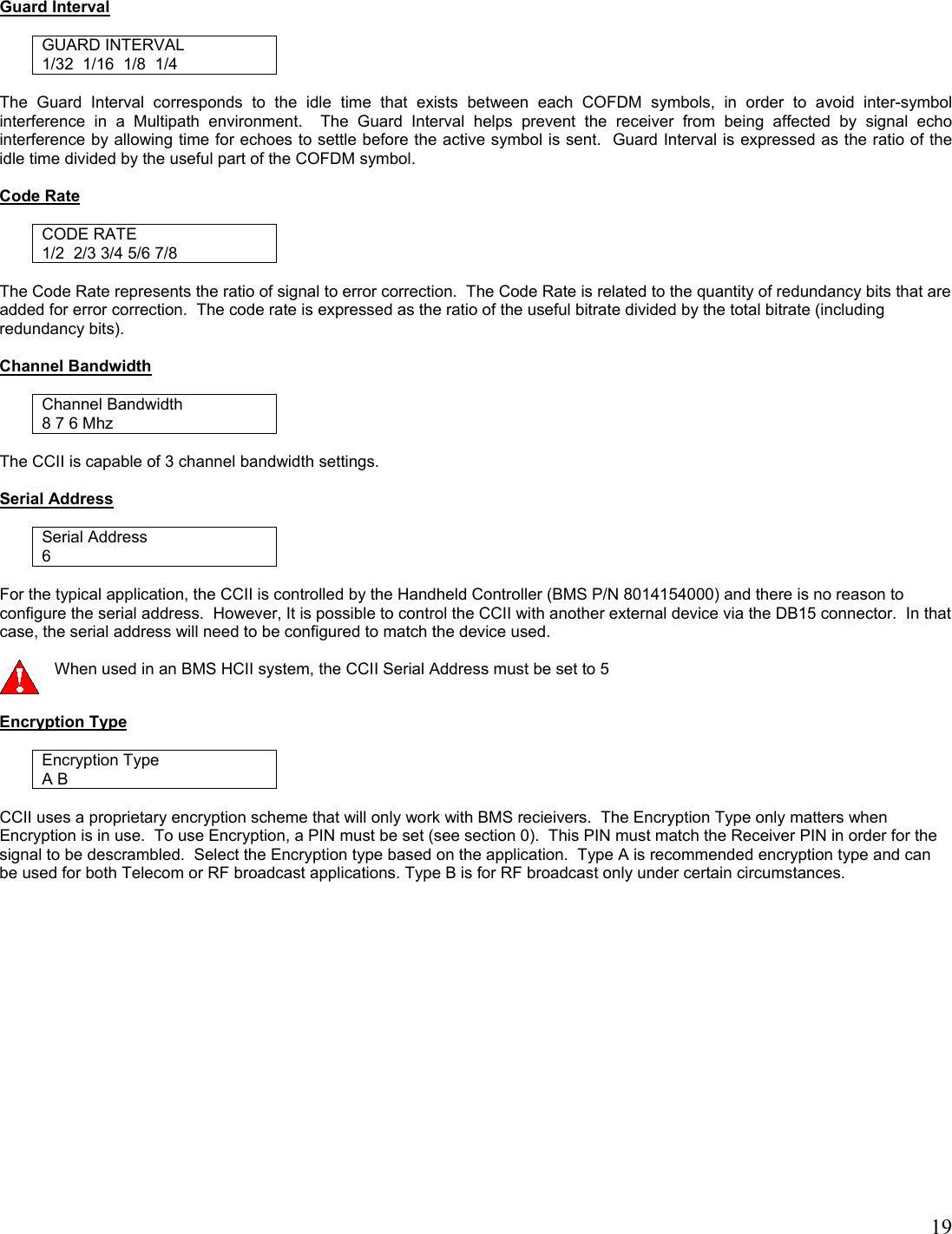   19  Guard Interval  GUARD INTERVAL 1/32  1/16  1/8  1/4  The Guard Interval corresponds to the idle time that exists between each COFDM symbols, in order to avoid inter-symbol interference in a Multipath environment.  The Guard Interval helps prevent the receiver from being affected by signal echo interference by allowing time for echoes to settle before the active symbol is sent.  Guard Interval is expressed as the ratio of the idle time divided by the useful part of the COFDM symbol.   Code Rate  CODE RATE 1/2  2/3 3/4 5/6 7/8   The Code Rate represents the ratio of signal to error correction.  The Code Rate is related to the quantity of redundancy bits that are added for error correction.  The code rate is expressed as the ratio of the useful bitrate divided by the total bitrate (including redundancy bits).  Channel Bandwidth  Channel Bandwidth 8 7 6 Mhz   The CCII is capable of 3 channel bandwidth settings.  Serial Address  Serial Address 6  For the typical application, the CCII is controlled by the Handheld Controller (BMS P/N 8014154000) and there is no reason to configure the serial address.  However, It is possible to control the CCII with another external device via the DB15 connector.  In that case, the serial address will need to be configured to match the device used.    When used in an BMS HCII system, the CCII Serial Address must be set to 5  Encryption Type  Encryption Type A B  CCII uses a proprietary encryption scheme that will only work with BMS recieivers.  The Encryption Type only matters when Encryption is in use.  To use Encryption, a PIN must be set (see section 0).  This PIN must match the Receiver PIN in order for the signal to be descrambled.  Select the Encryption type based on the application.  Type A is recommended encryption type and can be used for both Telecom or RF broadcast applications. Type B is for RF broadcast only under certain circumstances.   