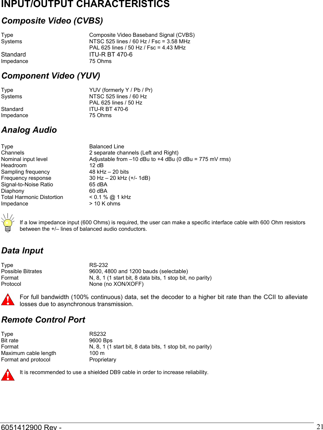  6051412900 Rev -    21INPUT/OUTPUT CHARACTERISTICS  Composite Video (CVBS)  Type    Composite Video Baseband Signal (CVBS) Systems       NTSC 525 lines / 60 Hz / Fsc = 3.58 MHz         PAL 625 lines / 50 Hz / Fsc = 4.43 MHz Standard   ITU-R BT 470-6 Impedance   75 Ohms  Component Video (YUV)  Type        YUV (formerly Y / Pb / Pr) Systems       NTSC 525 lines / 60 Hz         PAL 625 lines / 50 Hz Standard   ITU-R BT 470-6 Impedance   75 Ohms  Analog Audio  Type    Balanced Line Channels      2 separate channels (Left and Right) Nominal input level    Adjustable from &ndash;10 dBu to +4 dBu (0 dBu = 775 mV rms) Headroom   12 dB  Sampling frequency    48 kHz &ndash; 20 bits Frequency response    30 Hz &ndash; 20 kHz (+/- 1dB) Signal-to-Noise Ratio    65 dBA Diaphony   60 dBA Total Harmonic Distortion    < 0.1 % @ 1 kHz Impedance      > 10 K ohms    If a low impedance input (600 Ohms) is required, the user can make a specific interface cable with 600 Ohm resistors between the +/&ndash; lines of balanced audio conductors.   Data Input  Type    RS-232 Possible Bitrates      9600, 4800 and 1200 bauds (selectable) Format        N, 8, 1 (1 start bit, 8 data bits, 1 stop bit, no parity) Protocol    None (no XON/XOFF)   For full bandwidth (100% continuous) data, set the decoder to a higher bit rate than the CCII to alleviate losses due to asynchronous transmission.  Remote Control Port  Type    RS232 Bit rate    9600 Bps Format        N, 8, 1 (1 start bit, 8 data bits, 1 stop bit, no parity) Maximum cable length    100 m Format and protocol    Proprietary   It is recommended to use a shielded DB9 cable in order to increase reliability.  