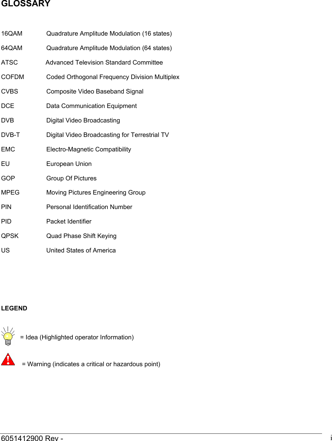  6051412900 Rev -    iGLOSSARY    16QAM   Quadrature Amplitude Modulation (16 states)  64QAM   Quadrature Amplitude Modulation (64 states)  ATSC    Advanced Television Standard Committee    COFDM  Coded Orthogonal Frequency Division Multiplex  CVBS    Composite Video Baseband Signal  DCE    Data Communication Equipment  DVB   Digital Video Broadcasting  DVB-T    Digital Video Broadcasting for Terrestrial TV  EMC   Electro-Magnetic Compatibility  EU   European Union  GOP    Group Of Pictures  MPEG    Moving Pictures Engineering Group  PIN    Personal Identification Number  PID   Packet Identifier  QPSK    Quad Phase Shift Keying  US    United States of America        LEGEND     = Idea (Highlighted operator Information)     = Warning (indicates a critical or hazardous point)  
