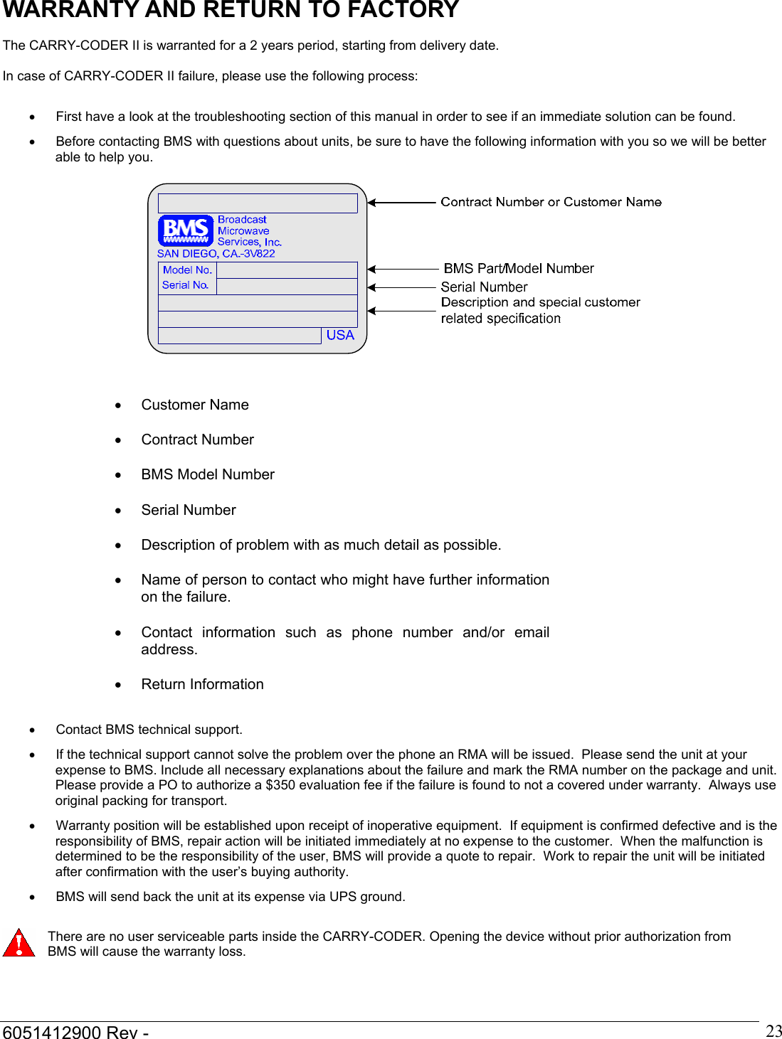  6051412900 Rev -    23WARRANTY AND RETURN TO FACTORY  The CARRY-CODER II is warranted for a 2 years period, starting from delivery date.  In case of CARRY-CODER II failure, please use the following process:  &bull;  First have a look at the troubleshooting section of this manual in order to see if an immediate solution can be found. &bull;  Before contacting BMS with questions about units, be sure to have the following information with you so we will be better able to help you.                &bull;  Contact BMS technical support. &bull;  If the technical support cannot solve the problem over the phone an RMA will be issued.  Please send the unit at your expense to BMS. Include all necessary explanations about the failure and mark the RMA number on the package and unit. Please provide a PO to authorize a $350 evaluation fee if the failure is found to not a covered under warranty.  Always use original packing for transport. &bull;  Warranty position will be established upon receipt of inoperative equipment.  If equipment is confirmed defective and is the responsibility of BMS, repair action will be initiated immediately at no expense to the customer.  When the malfunction is determined to be the responsibility of the user, BMS will provide a quote to repair.  Work to repair the unit will be initiated after confirmation with the user&rsquo;s buying authority. &bull;  BMS will send back the unit at its expense via UPS ground.   There are no user serviceable parts inside the CARRY-CODER. Opening the device without prior authorization from BMS will cause the warranty loss.    &bull; Customer Name  &bull; Contract Number  &bull;  BMS Model Number  &bull; Serial Number  &bull;  Description of problem with as much detail as possible.  &bull;  Name of person to contact who might have further information on the failure.  &bull;  Contact information such as phone number and/or email address.  &bull; Return Information 