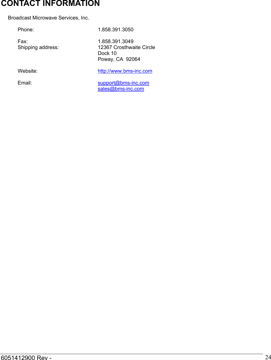  6051412900 Rev -    24CONTACT INFORMATION             Broadcast Microwave Services, Inc.  Phone: 1.858.391.3050   Fax: 1.858.391.3049 Shipping address:  12367 Crosthwaite Circle Dock 10 Poway, CA  92064   Website:  http://www.bms-inc.com   Email:  support@bms-inc.com sales@bms-inc.com     
