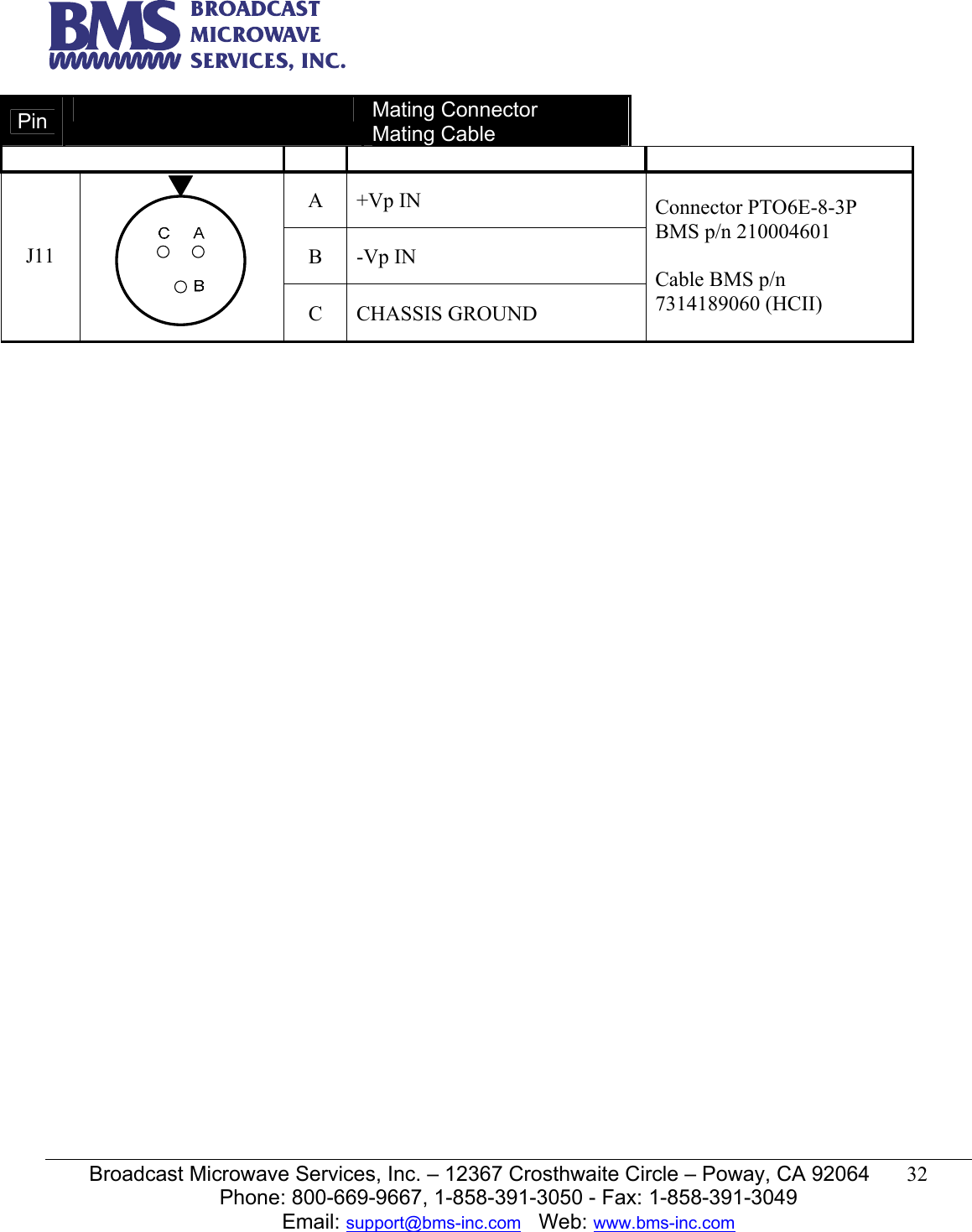   Broadcast Microwave Services, Inc. &ndash; 12367 Crosthwaite Circle &ndash; Poway, CA 92064  32  Phone: 800-669-9667, 1-858-391-3050 - Fax: 1-858-391-3049 Email: support@bms-inc.com   Web: www.bms-inc.com  Pin   Mating Connector Mating Cable       A +Vp IN B -Vp IN J11  C CHASSIS GROUND Connector PTO6E-8-3P BMS p/n 210004601  Cable BMS p/n 7314189060 (HCII)    