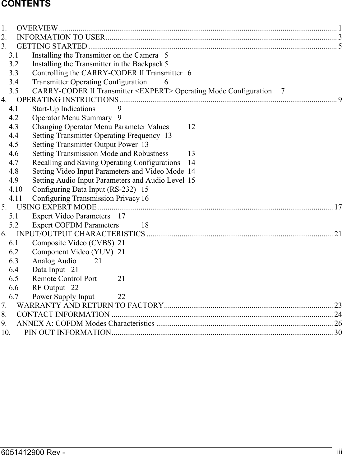  6051412900 Rev -    iiiCONTENTS   1. OVERVIEW ............................................................................................................................................... 1 2. INFORMATION TO USER....................................................................................................................... 3 3. GETTING STARTED ................................................................................................................................ 5 3.1  Installing the Transmitter on the Camera  5 3.2  Installing the Transmitter in the Backpack 5 3.3  Controlling the CARRY-CODER II Transmitter  6 3.4 Transmitter Operating Configuration  6 3.5  CARRY-CODER II Transmitter <EXPERT> Operating Mode Configuration  7 4. OPERATING INSTRUCTIONS................................................................................................................ 9 4.1 Start-Up Indications  9 4.2  Operator Menu Summary  9 4.3  Changing Operator Menu Parameter Values  12 4.4  Setting Transmitter Operating Frequency  13 4.5  Setting Transmitter Output Power  13 4.6  Setting Transmission Mode and Robustness  13 4.7  Recalling and Saving Operating Configurations  14 4.8  Setting Video Input Parameters and Video Mode  14 4.9  Setting Audio Input Parameters and Audio Level  15 4.10 Configuring Data Input (RS-232)  15 4.11  Configuring Transmission Privacy 16 5.  USING EXPERT MODE ......................................................................................................................... 17 5.1  Expert Video Parameters  17 5.2  Expert COFDM Parameters  18 6. INPUT/OUTPUT CHARACTERISTICS ................................................................................................ 21 6.1  Composite Video (CVBS)  21 6.2  Component Video (YUV)  21 6.3 Analog Audio  21 6.4 Data Input 21 6.5  Remote Control Port  21 6.6 RF Output 22 6.7  Power Supply Input  22 7.  WARRANTY AND RETURN TO FACTORY....................................................................................... 23 8. CONTACT INFORMATION .................................................................................................................. 24 9.  ANNEX A: COFDM Modes Characteristics ........................................................................................... 26 10.  PIN OUT INFORMATION.................................................................................................................. 30  