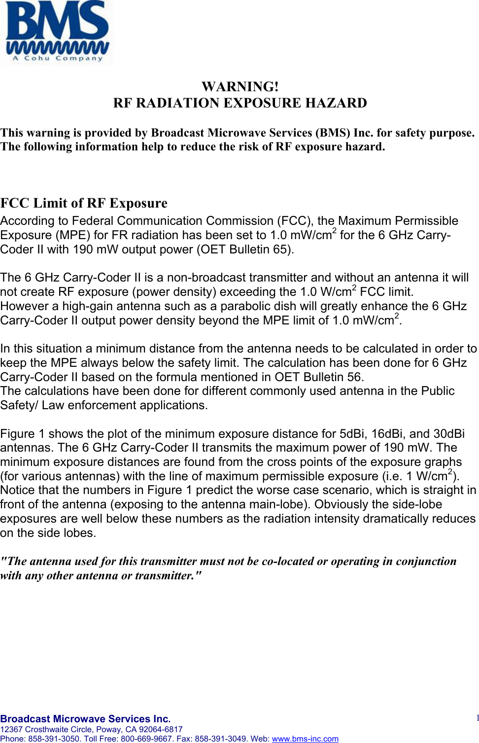       Broadcast Microwave Services Inc. 12367 Crosthwaite Circle, Poway, CA 92064-6817 Phone: 858-391-3050. Toll Free: 800-669-9667. Fax: 858-391-3049. Web: www.bms-inc.com   1WARNING! RF RADIATION EXPOSURE HAZARD  This warning is provided by Broadcast Microwave Services (BMS) Inc. for safety purpose. The following information help to reduce the risk of RF exposure hazard.    FCC Limit of RF Exposure According to Federal Communication Commission (FCC), the Maximum Permissible Exposure (MPE) for FR radiation has been set to 1.0 mW/cm2 for the 6 GHz Carry-Coder II with 190 mW output power (OET Bulletin 65).  The 6 GHz Carry-Coder II is a non-broadcast transmitter and without an antenna it will not create RF exposure (power density) exceeding the 1.0 W/cm2 FCC limit. However a high-gain antenna such as a parabolic dish will greatly enhance the 6 GHz Carry-Coder II output power density beyond the MPE limit of 1.0 mW/cm2.  In this situation a minimum distance from the antenna needs to be calculated in order to keep the MPE always below the safety limit. The calculation has been done for 6 GHz Carry-Coder II based on the formula mentioned in OET Bulletin 56. The calculations have been done for different commonly used antenna in the Public Safety/ Law enforcement applications.  Figure 1 shows the plot of the minimum exposure distance for 5dBi, 16dBi, and 30dBi antennas. The 6 GHz Carry-Coder II transmits the maximum power of 190 mW. The minimum exposure distances are found from the cross points of the exposure graphs (for various antennas) with the line of maximum permissible exposure (i.e. 1 W/cm2). Notice that the numbers in Figure 1 predict the worse case scenario, which is straight in front of the antenna (exposing to the antenna main-lobe). Obviously the side-lobe exposures are well below these numbers as the radiation intensity dramatically reduces on the side lobes.  "The antenna used for this transmitter must not be co-located or operating in conjunction with any other antenna or transmitter."    