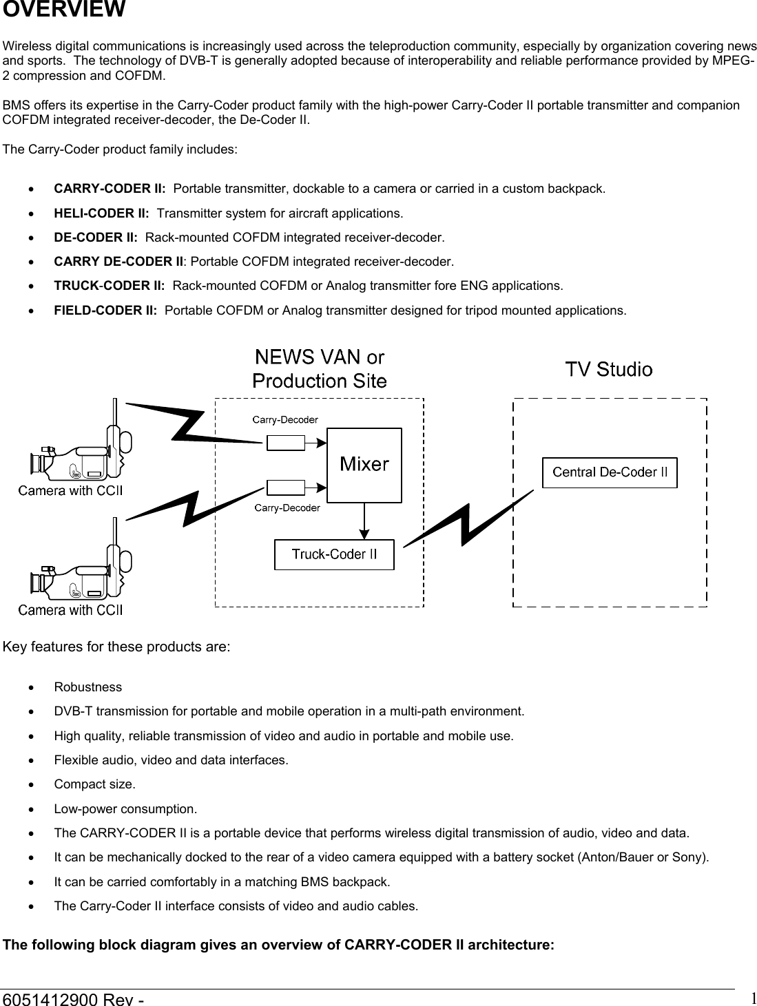  6051412900 Rev -    1OVERVIEW  Wireless digital communications is increasingly used across the teleproduction community, especially by organization covering news and sports.  The technology of DVB-T is generally adopted because of interoperability and reliable performance provided by MPEG-2 compression and COFDM.  BMS offers its expertise in the Carry-Coder product family with the high-power Carry-Coder II portable transmitter and companion COFDM integrated receiver-decoder, the De-Coder II.  The Carry-Coder product family includes:  &bull; CARRY-CODER II:  Portable transmitter, dockable to a camera or carried in a custom backpack. &bull; HELI-CODER II:  Transmitter system for aircraft applications. &bull; DE-CODER II:  Rack-mounted COFDM integrated receiver-decoder. &bull; CARRY DE-CODER II: Portable COFDM integrated receiver-decoder. &bull; TRUCK-CODER II:  Rack-mounted COFDM or Analog transmitter fore ENG applications. &bull; FIELD-CODER II:  Portable COFDM or Analog transmitter designed for tripod mounted applications.    Key features for these products are:  &bull; Robustness  &bull;  DVB-T transmission for portable and mobile operation in a multi-path environment. &bull;  High quality, reliable transmission of video and audio in portable and mobile use. &bull;  Flexible audio, video and data interfaces. &bull; Compact size. &bull; Low-power consumption. &bull;  The CARRY-CODER II is a portable device that performs wireless digital transmission of audio, video and data. &bull;  It can be mechanically docked to the rear of a video camera equipped with a battery socket (Anton/Bauer or Sony). &bull;  It can be carried comfortably in a matching BMS backpack. &bull;  The Carry-Coder II interface consists of video and audio cables.  The following block diagram gives an overview of CARRY-CODER II architecture:  